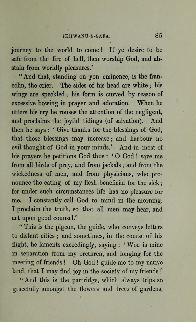 journey to the world to come! If ye desire to be safe from the fire of hell, then worship God, and ab¬ stain from worldly pleasures.’ “ And that, standing on yon eminence, is the fran- colin, the crier. The sides of his head are white; his wings are speckled j his form is curved by reason of excessive bowing in prayer and adoration. When he utters his cry he rouses the attention of the negligent, and proclaims the joyful tidings (of salvation). And then he says : * Give thanks for the blessings of God, that those blessings may increase; and harbour no evil thought of God in your minds.’ And in most of his prayers he petitions God thus : * O God ! save me from all birds of prey, and from jackals ; and from the wickedness of men, and from physicians, who pro¬ nounce the eating of my flesh beneficial for the sick; for under such circumstances life has no pleasure for me. I constantly call God to mind in the morning. I proclaim the truth, so that all men may hear, and act upon good counsel.’ “ This is the pigeon, the guide, who conveys letters to distant cities ; and sometimes, in the course of his flight, he laments exceedingly, saying : ‘ Woe is mine in separation from my brethren, and longing for the meeting of friends ! Oh God ! guide me to my native land, that I may find joy in the society of my friends!’ “ And this is the partridge, which always trips so gracefully amongst the flowers and trees of gardens,