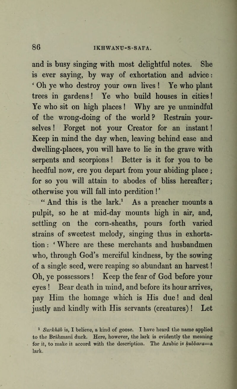 and is busy singing with most delightful notes. She is ever saying, by way of exhortation and advice: ‘ Oh ye who destroy your own lives ! Ye who plant trees in gardens! Ye who build houses in cities! Ye who sit on high places! Why are ye unmindful of the wrong-doing of the world ? Restrain your¬ selves ! Forget not your Creator for an instant! Keep in mind the day when, leaving behind ease and dwelling-places, you will have to lie in the grave with serpents and scorpions! Better is it for you to be heedful now, ere you depart from your abiding place ; for so you will attain to abodes of bliss hereafter; otherwise you will fall into perdition ! ’ “ And this is the lark.1 As a preacher mounts a pulpit, so he at mid-day mounts high in air, and, settling on the corn-sheaths, pours forth varied strains of sweetest melody, singing thus in exhorta¬ tion : ‘ Where are these merchants and husbandmen who, through God’s merciful kindness, by the sowing of a single seed, were reaping so abundant an harvest! Oh, ye possessors ! Keep the fear of God before your eyes ! Bear death in mind, and before its hour arrives, pay Him the homage which is His due! and deal justly and kindly with His servants (creatures) ! Let 1 Surkhab is, I believe, a kind of goose. I have heard the name applied to the Brahman! duck. Here, however, the lark is evidently the meaning for it, to make it accord with the description. The Arabic is kubbara=a lark.
