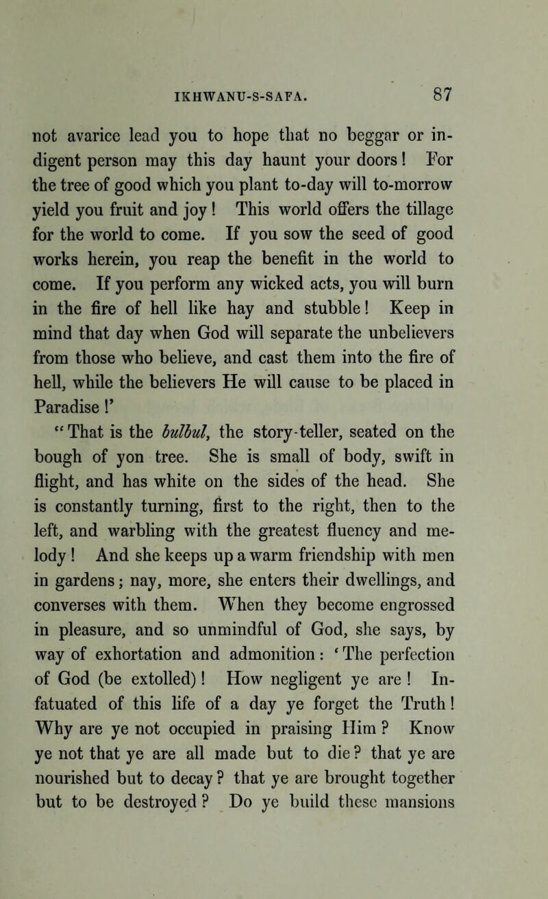 not avarice lead you to hope that no beggar or in¬ digent person may this day haunt your doors! For the tree of good which you plant to-day will to-morrow yield you fruit and joy ! This world offers the tillage for the world to come. If you sow the seed of good works herein, you reap the benefit in the world to come. If you perform any wicked acts, you will burn in the fire of hell like hay and stubble! Keep in mind that day when God will separate the unbelievers from those who believe, and cast them into the fire of hell, while the believers He will cause to be placed in Paradise!’ “ That is the bulbul, the story-teller, seated on the bough of yon tree. She is small of body, swift in flight, and has white on the sides of the head. She is constantly turning, first to the right, then to the left, and warbling with the greatest fluency and me¬ lody ! And she keeps up a warm friendship with men in gardens; nay, more, she enters their dwellings, and converses with them. When they become engrossed in pleasure, and so unmindful of God, she says, by way of exhortation and admonition: ‘ The perfection of God (be extolled)! How negligent ye are ! In¬ fatuated of this life of a day ye forget the Truth! Why are ye not occupied in praising Him ? Know ye not that ye are all made but to die ? that ye are nourished but to decay ? that ye are brought together but to be destroyed ? Do ye build these mansions
