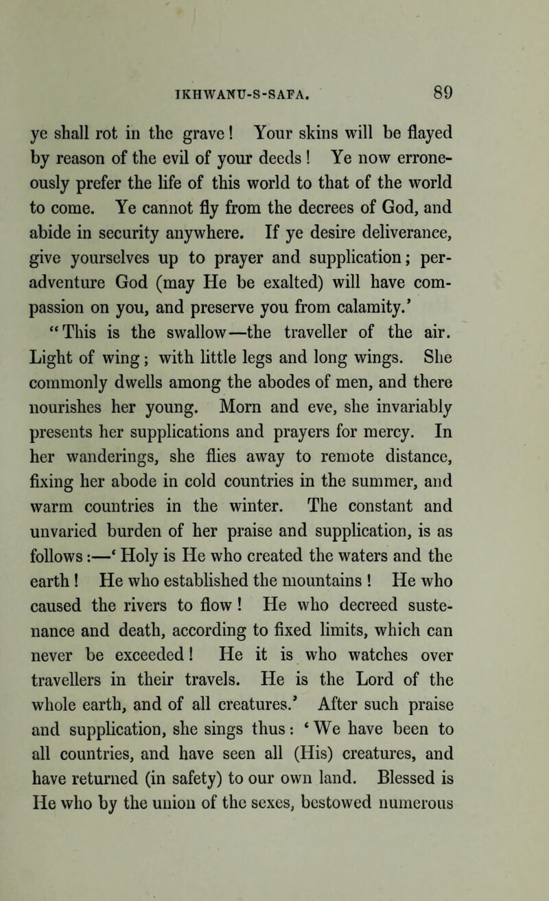 ye shall rot in the grave! Your skins will be flayed by reason of the evil of your deeds ! Ye now errone¬ ously prefer the life of this world to that of the world to come. Ye cannot fly from the decrees of God, and abide in security anywhere. If ye desire deliverance, give yourselves up to prayer and supplication; per- adventure God (may He be exalted) will have com¬ passion on you, and preserve you from calamity.’ “This is the swallow—the traveller of the air. Light of wing; with little legs and long wings. She commonly dwells among the abodes of men, and there nourishes her young. Morn and eve, she invariably presents her supplications and prayers for mercy. In her wanderings, she flies away to remote distance, fixing her abode in cold countries in the summer, and warm countries in the winter. The constant and unvaried burden of her praise and supplication, is as follows:—* Holy is He who created the waters and the earth ! He who established the mountains ! He who caused the rivers to flow ! He who decreed suste¬ nance and death, according to fixed limits, which can never be exceeded! He it is who watches over travellers in their travels. He is the Lord of the whole earth, and of all creatures.’ After such praise and supplication, she sings thus: ‘ We have been to all countries, and have seen all (His) creatures, and have returned (in safety) to our own land. Blessed is He who by the union of the sexes, bestowed numerous