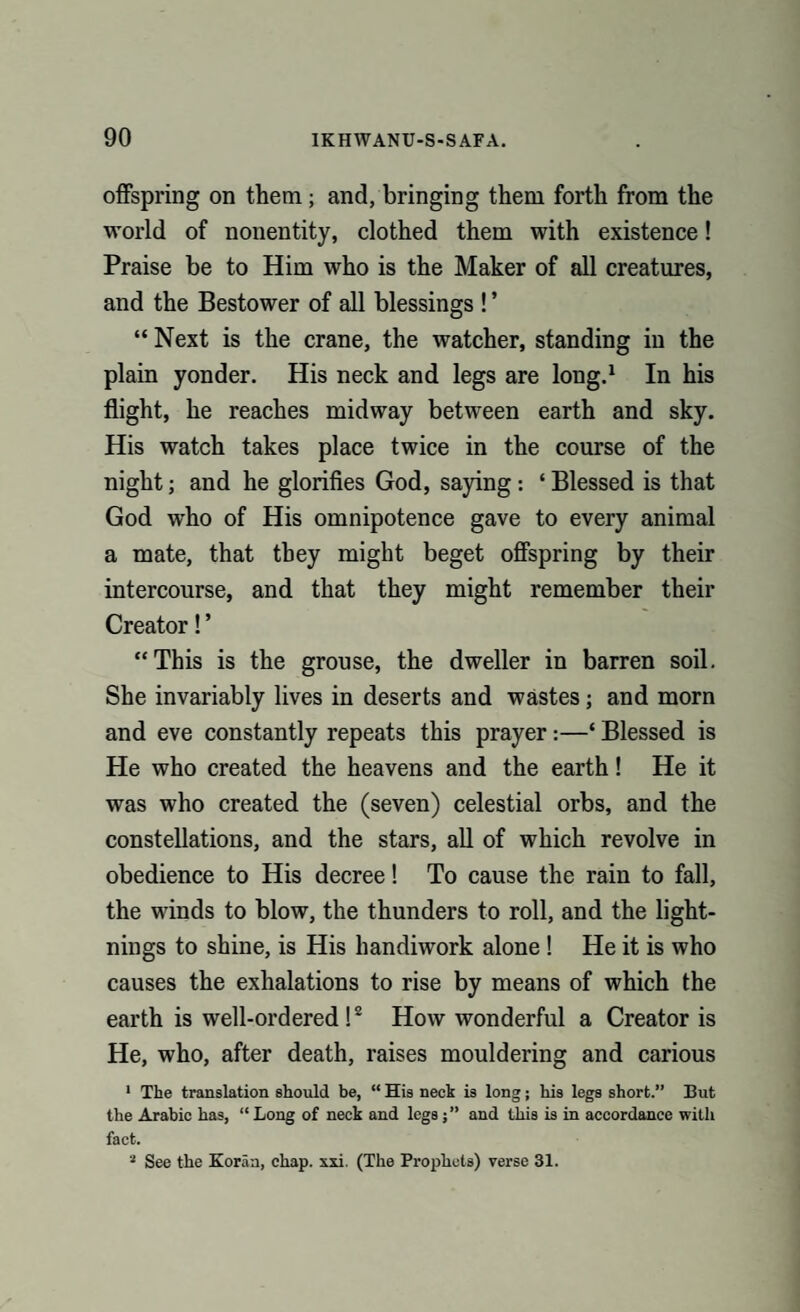 offspring on them ; and, bringing them forth from the world of nonentity, clothed them with existence! Praise be to Him who is the Maker of all creatures, and the Bestower of all blessings ! ’ “ Next is the crane, the watcher, standing in the plain yonder. His neck and legs are long.1 In his flight, he reaches midway between earth and sky. His watch takes place twice in the course of the night; and he glorifies God, saying: ‘ Blessed is that God who of His omnipotence gave to every animal a mate, that they might beget offspring by their intercourse, and that they might remember their Creator! ’ “This is the grouse, the dweller in barren soil. She invariably lives in deserts and wastes; and morn and eve constantly repeats this prayer :—‘ Blessed is He who created the heavens and the earth! He it was who created the (seven) celestial orbs, and the constellations, and the stars, all of which revolve in obedience to His decree! To cause the rain to fall, the winds to blow, the thunders to roll, and the light¬ nings to shine, is His handiwork alone ! He it is who causes the exhalations to rise by means of which the earth is well-ordered !2 How wonderful a Creator is He, who, after death, raises mouldering and carious 1 The translation should be, “ His neck is long; his legs short.” But the Arabic has, “Long of neck and legs;” and this is in accordance with fact. 2 See the Koran, chap. xxi. (The Prophets) verse 31.