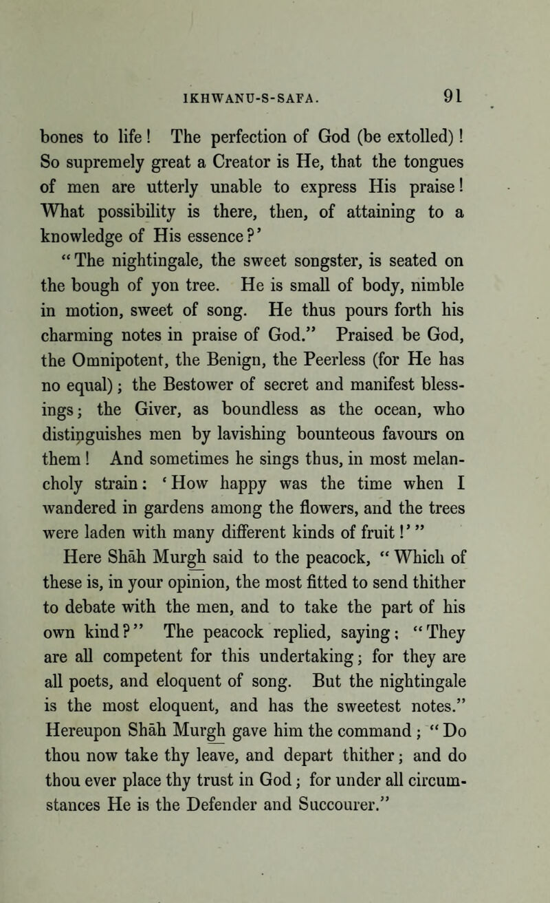 bones to life! The perfection of God (be extolled)! So supremely great a Creator is He, that the tongues of men are utterly unable to express His praise! What possibility is there, then, of attaining to a knowledge of His essence ? ’ “ The nightingale, the sweet songster, is seated on the bough of yon tree. He is small of body, nimble in motion, sweet of song. He thus pours forth his charming notes in praise of God.” Praised be God, the Omnipotent, the Benign, the Peerless (for He has no equal); the Bestower of secret and manifest bless¬ ings; the Giver, as boundless as the ocean, who distinguishes men by lavishing bounteous favours on them ! And sometimes he sings thus, in most melan¬ choly strain; ‘ How happy was the time when I wandered in gardens among the flowers, and the trees were laden with many different kinds of fruit!’ ” Here Shah Murgh said to the peacock, “ Which of these is, in your opinion, the most fitted to send thither to debate with the men, and to take the part of his own kind?” The peacock replied, saying; “They are all competent for this undertaking; for they are all poets, and eloquent of song. But the nightingale is the most eloquent, and has the sweetest notes.” Hereupon Shah Murgh gave him the command ; “Do thou now take thy leave, and depart thither; and do thou ever place thy trust in God; for under all circum¬ stances He is the Defender and Succourer.”