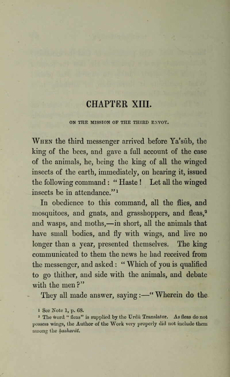 ON THE MISSION OF THE THIED ENVOY. When the third messenger arrived before Ya’siib, the king of the bees, and gave a full account of the case of the animals, he, being the king of all the winged insects of the earth, immediately, on hearing it, issued the following command : “ Haste ! Let all the winged insects be in attendance.”1 In obedience to this command, all the flies, and mosquitoes, and gnats, and grasshoppers, and fleas,2 and wasps, and moths,—in short, all the animals that have small bodies, and fly with wings, and live no longer than a year, presented themselves. The king communicated to them the news he had received from the messenger, and asked: “ Which of you is qualified to go thither, and side with the animals, and debate with the men?” They all made answer, saying:—“ Wherein do the 1 See Note 1, p. 68. 2 The word “ fleas” is supplied by the Urdu Translator. As fleas do not possess wings, the Author of the Work very properly did not include them among the hasharat.