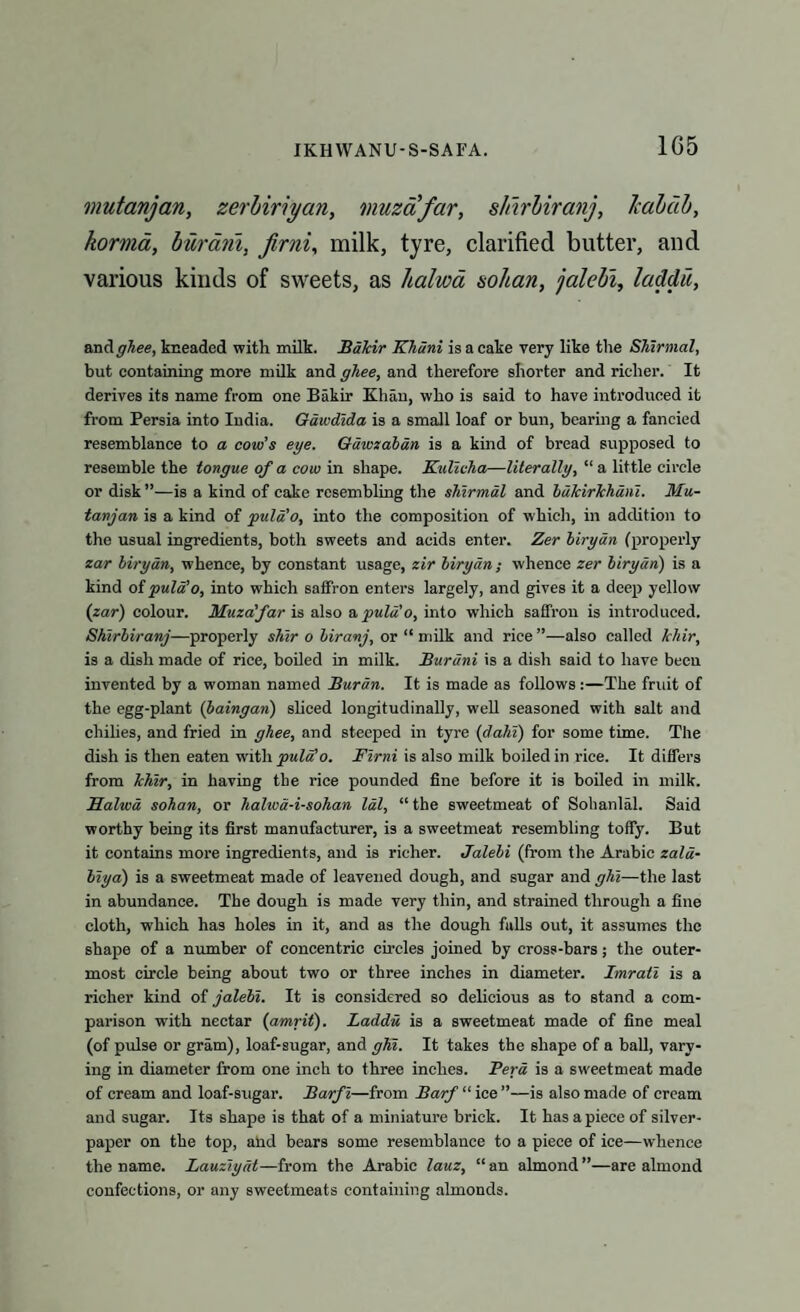 1G5 mutanjan, zerhiriyan, muzafar, s/iirbiranj, lcabdb, korma, burarii, Jirni, milk, tyre, clarified butter, and various kinds of sweets, as 1 talma sohan, jalebi, laddu, wad. ghee, kneaded with milk. BaJcir Khani is a cake very like the Shlrmal, but containing more milk and ghee, and therefore shorter and richer. It derives its name from one Bakir Khan, who is said to have introduced it from Persia into India. Gawdlda is a small loaf or bun, bearing a fancied resemblance to a cow’s eye. Gawzaban is a kind of bread supposed to resemble the tongue of a cow in shape. Kullcha—literally, “ a little circle or disk ”—is a kind of cake resembling the shlrmal and baTcirJchanl. Mu¬ tanjan is a kind of pula'o, into the composition of which, in addition to the usual ingredients, both sweets and acids enter. Zer biryan (properly zar biryan, whence, by constant usage, zir biryan; whence zer biryan) is a kind of pula’o, into which saffron enters largely, and gives it a deep yellow (zar) colour. Muzafar is also a pula o, into which saffron is introduced. Shlrbiranj—properly shir o biranj, or “milk and rice”—also called Tcldr, is a dish made of rice, boiled in milk. Burani is a dish said to have been invented by a woman named Burin. It is made as follows :—The fruit of the egg-plant (baingan) sliced longitudinally, well seasoned with salt and chilies, and fried in ghee, and steeped in tyre (dahl) for some time. The dish is then eaten with pula’o. Flrni is also milk boiled in rice. It differs from Ichlr, in having the rice pounded fine before it is boiled in milk. Balwa sohan, or haliva-i-sohan Idl, “ the sweetmeat of Sohanlal. Said worthy being its first manufacturer, is a sweetmeat resembling toffy. But it contains more ingredients, and is richer. Jalebi (from the Arabic zala- blya) is a sweetmeat made of leavened dough, and sugar and ghl—the last in abundance. The dough is made very thin, and strained through a fine cloth, which has holes in it, and as the dough falls out, it assumes the shape of a number of concentric circles joined by cross-bars; the outer¬ most circle being about two or three inches in diameter. Imrall is a richer kind of jalebi. It is considered so delicious as to stand a com¬ parison with nectar (amrit). Laddu is a sweetmeat made of fine meal (of pulse or gram), loaf-sugar, and ghl. It takes the shape of a ball, vary¬ ing in diameter from one inch to three inches. Pera is a sweetmeat made of cream and loaf-sugar. Barf l—from Barf “ ice ”—is also made of cream and sugar. Its shape is that of a miniature brick. It has apiece of silver- paper on the top, and bears some resemblance to a piece of ice—whence the name. Lauzlyat—from the Arabic lauz, “ an almond ”—are almond confections, or any sweetmeats containing almonds.