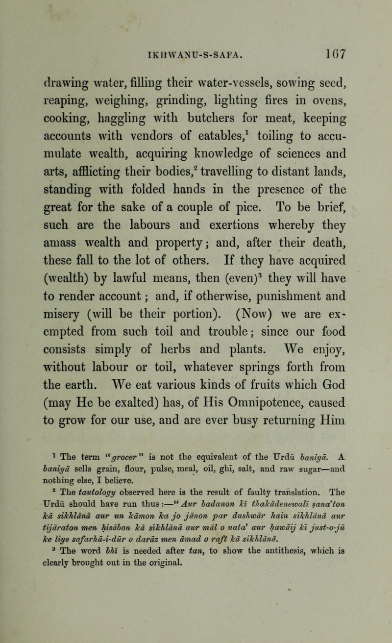 drawing water, filling their water-vessels, sowing seed, reaping, weighing, grinding, lighting fires in ovens, cooking, haggling with butchers for meat, keeping accounts with vendors of eatables,1 toiling to accu¬ mulate wealth, acquiring knowledge of sciences and arts, afflicting their bodies,2 travelling to distant lands, standing with folded hands in the presence of the great for the sake of a couple of pice. To be brief, such are the labours and exertions whereby they amass wealth and property; and, after their death, these fall to the lot of others. If they have acquired (wealth) by lawful means, then (even)3 they will have to render account; and, if otherwise, punishment and misery (will be their portion). (Now) we are ex¬ empted from such toil and trouble; since our food consists simply of herbs and plants. We enjoy, without labour or toil, whatever springs forth from the earth. We eat various kinds of fruits which God (may He be exalted) has, of His Omnipotence, caused to grow for our use, aud are ever busy returning Him 1 The term “grocer ” is not the equivalent of the Urdu baniya. A baniya sells grain, flour, pulse, meal, oil, ghl, salt, and raw sugar—and nothing else, I believe. s The tautology observed here is the result of faulty translation. The Urdu should have run thus :—“ Aur badanon Id thakadenewali sana’ton Tea sikhland aur un Teaman Tea jo janon par dushwar hain sikhland aur tijaraton men hisabon Tea sikhland aur mal o natal aur hawdij kl just-o-ju ke liye safarha-i-dur o daraz men amad o raft ka sikhland. 3 The word bhi is needed after tan, to show the antithesis, which is clearly brought out in the original.