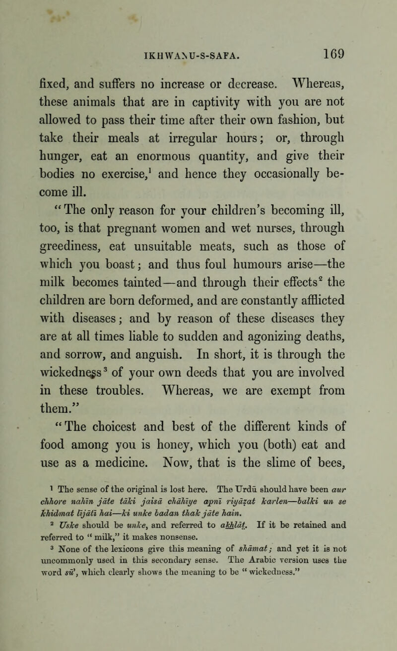 fixed, and suffers no increase or decrease. Whereas, these animals that are in captivity with you are not allowed to pass their time after their own fashion, but take their meals at irregular hours; or, through hunger, eat an enormous quantity, and give their bodies no exercise,1 and hence they occasionally be¬ come ill. “ The only reason for your children’s becoming ill, too, is that pregnant women and wet nurses, through greediness, eat unsuitable meats, such as those of w'hich you boast; and thus foul humours arise—the milk becomes tainted—and through their effects2 the children are born deformed, and are constantly afflicted with diseases; and by reason of these diseases they are at all times liable to sudden and agonizing deaths, and sorrow, and anguish. In short, it is through the wickedness3 of your own deeds that you are involved in these troubles. Whereas, we are exempt from them.” “The choicest and best of the different kinds of food among you is honey, which you (both) eat and use as a medicine. Now, that is the slime of bees, 1 The sense of the original is lost here. The Urdu should have been aur clihore naliin jate talci jaisd cliahiye apni riyazat karlen—balki un se Ichidmat lijati hai—Jci unke badan thak jate bain. 2 Uske should be unke, and referred to akhlat. If it be retained and referred to “ milh,” it makes nonsense. 3 None of the lexicons give this meaning of sbamat; and yet it is not uncommonly used in this secondary sense. The Arabic version uses the word su\ which clearly shows the meaning to be “ wickedness.”