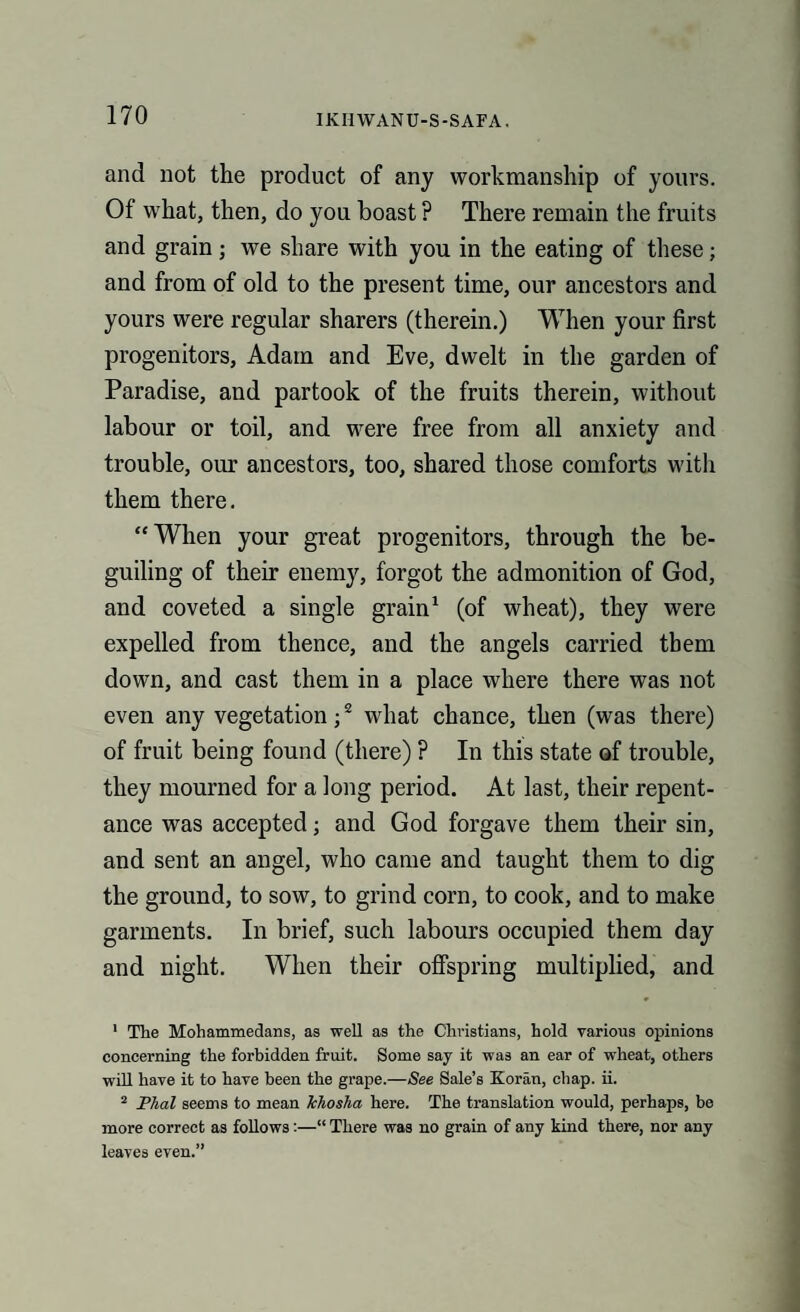 and not the product of any workmanship of yours. Of what, then, do you boast ? There remain the fruits and grain; we share with you in the eating of these; and from of old to the present time, our ancestors and yours were regular sharers (therein.) When your first progenitors, Adam and Eve, dwelt in the garden of Paradise, and partook of the fruits therein, without labour or toil, and were free from all anxiety and trouble, our ancestors, too, shared those comforts with them there. “When your great progenitors, through the be¬ guiling of their enemy, forgot the admonition of God, and coveted a single grain1 (of wheat), they were expelled from thence, and the angels carried them down, and cast them in a place where there was not even any vegetation;2 what chance, then (was there) of fruit being found (there) ? In this state of trouble, they mourned for a long period. At last, their repent¬ ance was accepted; and God forgave them their sin, and sent an angel, who came and taught them to dig the ground, to sow, to grind corn, to cook, and to make garments. In brief, such labours occupied them day and night. When their offspring multiplied, and 1 The Mohammedans, as well as the Christians, hold various opinions concerning the forbidden fruit. Some say it was an ear of wheat, others will have it to have been the grape.—See Sale’s Koran, chap. ii. 2 Plial seems to mean Ichosha here. The translation would, perhaps, be more correct as follows:—“ There was no grain of any kind there, nor any leaves even.”