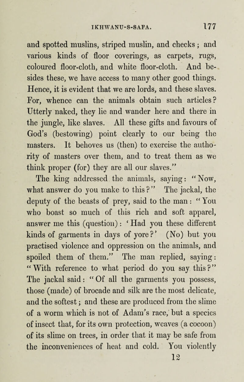 and spotted muslins, striped muslin, and checks ; and various kinds of floor coverings, as carpets, rugs, coloured floor-cloth, and white floor-cloth. And be¬ sides these, we have access to many other good things. Hence, it is evident that we are lords, and these slaves. For, whence can the animals obtain such articles? Utterly naked, they lie and wander here and there in the jungle, like slaves. All these gifts and favours of God’s (bestowing) point clearly to our being the masters. It behoves us (then) to exercise the autho¬ rity of masters over them, and to treat them as we think proper (for) they are all our slaves.” The king addressed the animals, saying: “Now, what answer do you make to this?” The jackal, the deputy of the beasts of prey, said to the man: “ You who boast so much of this rich and soft apparel, answer me this (question): ‘ Had you these different kinds of garments in days of yore?’ (No) but you practised violence and oppression on the animals, and spoiled them of them.” The man replied, saying: “With reference to what period do you say this?” The jackal said: “ Of all the garments you possess, those (made) of brocade and silk are the most delicate, and the softest; and these are produced from the slime of a worm which is not of Adam’s race, but a species of insect that, for its own protection, weaves (a cocoon) of its slime on trees, in order that it may be safe from the inconveniences of heat and cold. You violently 12