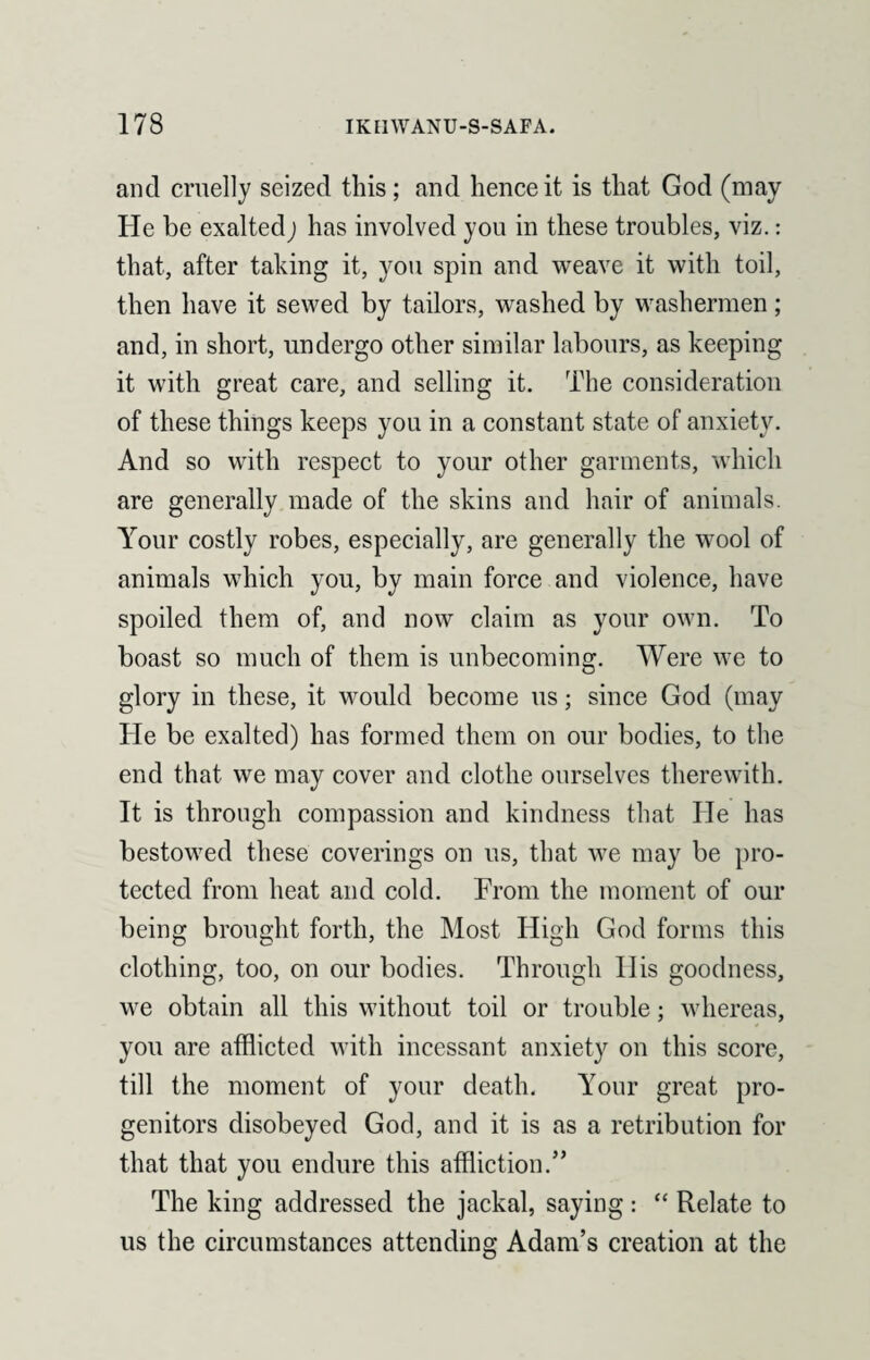 and cruelly seized this; and hence it is that God (may He be exalted; has involved you in these troubles, viz.: that, after taking it, you spin and weave it with toil, then have it sewed by tailors, washed by washermen; and, in short, undergo other similar labours, as keeping it with great care, and selling it. The consideration of these things keeps you in a constant state of anxiety. And so with respect to your other garments, which are generally made of the skins and hair of animals. Your costly robes, especially, are generally the wool of animals which you, by main force and violence, have spoiled them of, and now claim as your own. To boast so much of them is unbecoming. Were we to glory in these, it would become us; since God (may He be exalted) has formed them on our bodies, to the end that we may cover and clothe ourselves therewith. It is through compassion and kindness that He has bestowed these coverings on us, that we may be pro¬ tected from heat and cold. From the moment of our being brought forth, the Most High God forms this clothing, too, on our bodies. Through IIis goodness, we obtain all this without toil or trouble; whereas, you are afflicted with incessant anxiety on this score, till the moment of your death. Your great pro¬ genitors disobeyed God, and it is as a retribution for that that you endure this affliction.” The king addressed the jackal, saying: “ Relate to us the circumstances attending Adam’s creation at the