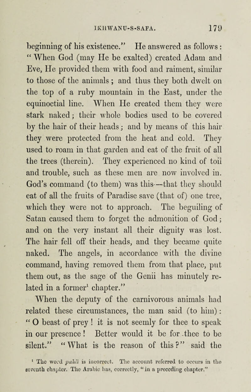 beginning of his existence.” He answered as follows: “ When God (may He be exalted) created Adam and Eve, He provided them with food and raiment, similar to those of the animals ; and thus they both dwelt on the top of a ruby mountain in the East, under the equinoctial line. When He created them they were stark naked; their whole bodies used to be covered by the hair of their heads; and by means of this hair they were protected from the heat and cold. They used to roam in that garden and eat of the fruit of all the trees (therein). They experienced no kind of toil and trouble, such as these men are now involved in. God’s command (to them) was this—that they should eat of all the fruits of Paradise save (that of) one tree, which they were not to approach. The beguiling of Satan caused them to forget the admonition of God; and on the very instant all their dignity was lost. The hair fell off their heads, and they became quite naked. The angels, in accordance with the divine command, having removed them from that place, put them out, as the sage of the Genii has minutely re¬ lated in a former1 chapter.” When the deputy of the carnivorous animals had related these circumstances, the man said (to him): “ O beast of prey ! it is not seemly for thee to speak in our presence ! Better would it be for -thee to be silent.” “What is the reason of this?” said the 1 The word pahll is incorrect. The account referred to occurs in the seventh chapter. The Arabic has, correctly, “in a preceding chapter.”