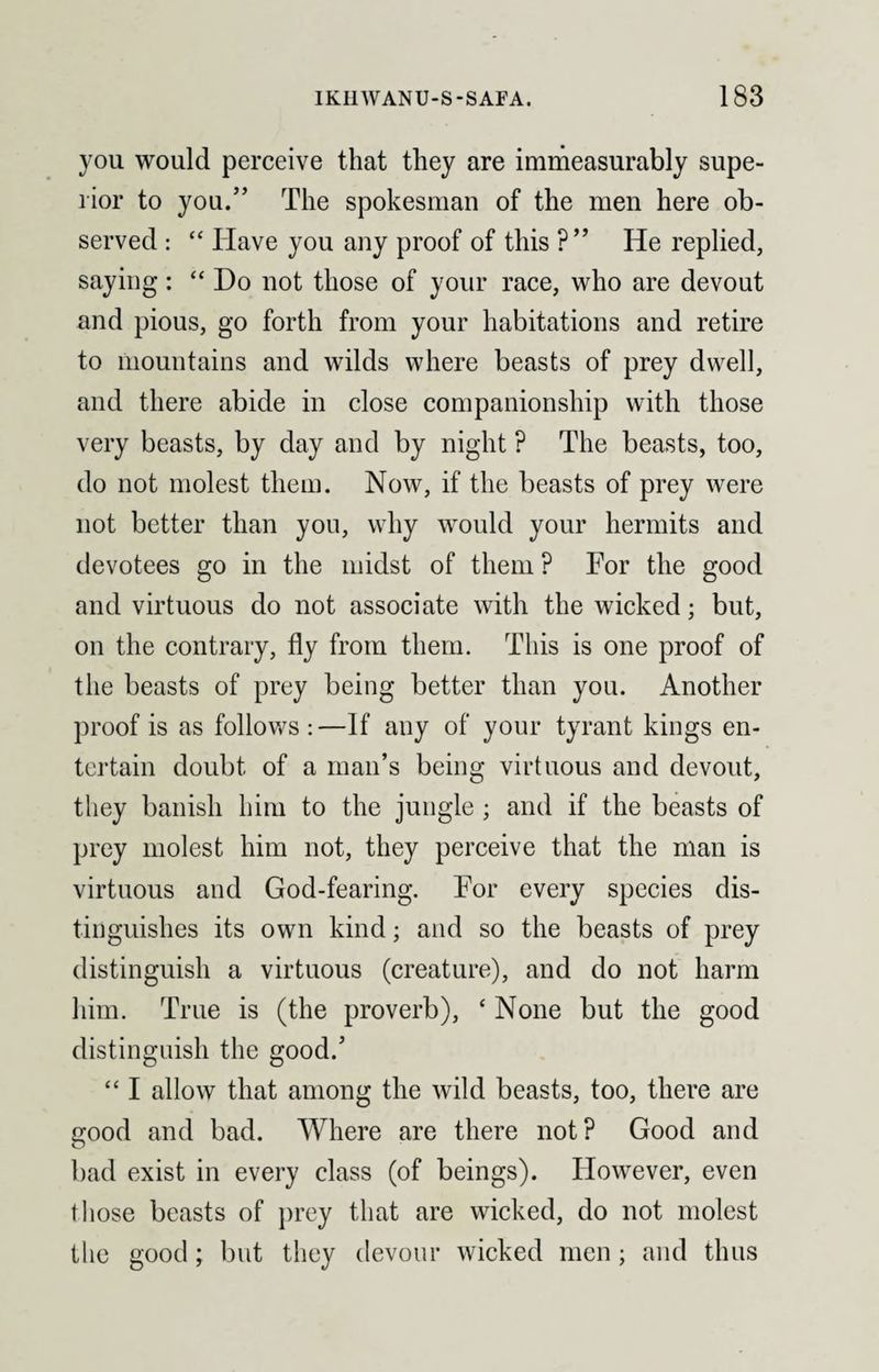 you would perceive that they are immeasurably supe¬ rior to you.” The spokesman of the men here ob¬ served : “ Have you any proof of this ?” He replied, saying: “ Do not those of your race, who are devout and pious, go forth from your habitations and retire to mountains and wilds where beasts of prey dwell, and there abide in close companionship with those very beasts, by day and by night ? The beasts, too, do not molest them. Now, if the beasts of prey were not better than you, why would your hermits and devotees go in the midst of them ? For the good and virtuous do not associate with the wicked; but, on the contrary, fly from them. This is one proof of the beasts of prey being better than you. Another proof is as follows :—If any of your tyrant kings en¬ tertain doubt of a man’s being virtuous and devout, they banish him to the jungle; and if the beasts of prey molest him not, they perceive that the man is virtuous and God-fearing. For every species dis¬ tinguishes its own kind; and so the beasts of prey distinguish a virtuous (creature), and do not harm him. True is (the proverb), ‘ None but the good distinguish the good.5 “ I allow that among the wild beasts, too, there are good and bad. Where are there not? Good and bad exist in every class (of beings). However, even those beasts of prey that are wicked, do not molest the good; but they devour wicked men; and thus