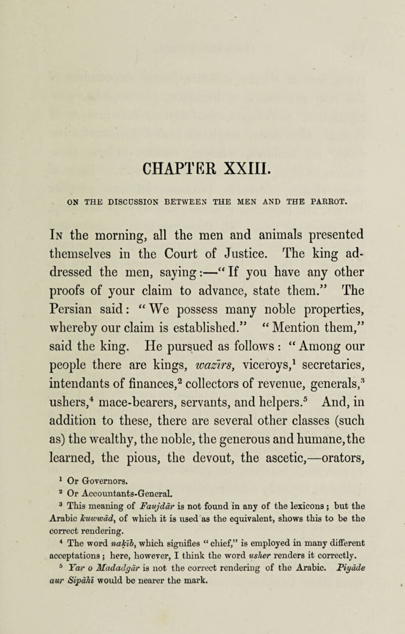CHAPTER XXIII. ON THE DISCUSSION BETWEEN THE MEN AND THE PARROT. In the morning, all the men and animals presented themselves in the Court of Justice. The king ad¬ dressed the men, saying:—“ If you have any other proofs of your claim to advance, state them.” The Persian said: “We possess many noble properties, whereby our claim is established.” “ Mention them,” said the king. He pursued as follows : “ Among our people there are kings, wazirs, viceroys,1 secretaries, intendants of finances,2 collectors of revenue, generals,3 ushers,4 mace-bearers, servants, and helpers.5 And, in addition to these, there are several other classes (such as) the wealthy, the noble, the generous and humane, the learned, the pious, the devout, the ascetic,—orators, 1 Or Governors. 2 Or Aceountants-General. 3 This meaning of Faujdar is not found in any of the lexicons ; but the Arabic kmowdd, of which it is used as the equivalent, shows this to be the correct rendering. 4 The word naktb, which signifies “ chief,” is employed in many different acceptations ; here, however, I think the word usher renders it correctly. 5 Yar o Madadgar is not the correct rendering of the Arabic. Piyade aur Sipdhi would be nearer the mark.