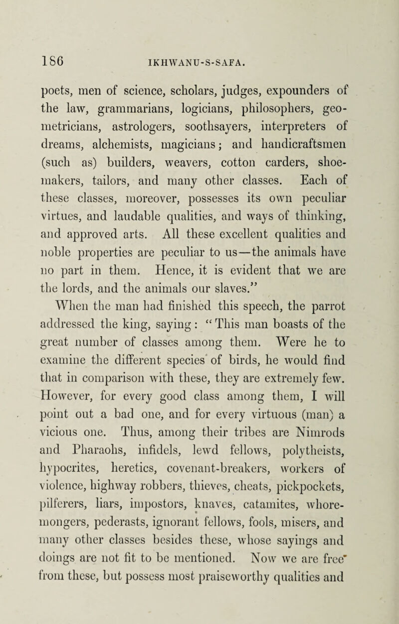 1S6 poets, men of science, scholars, judges, expounders of the law, grammarians, logicians, philosophers, geo¬ metricians, astrologers, soothsayers, interpreters of dreams, alchemists, magicians; and handicraftsmen (such as) builders, weavers, cotton carders, shoe¬ makers, tailors, and many other classes. Each of these classes, moreover, possesses its own peculiar virtues, and laudable qualities, and ways of thinking, and approved arts. All these excellent qualities and noble properties are peculiar to us—the animals have no part in them. Hence, it is evident that we are the lords, and the animals our slaves.” When the man had finished this speech, the parrot addressed the king, saying: “ This man boasts of the great number of classes among them. Were he to examine the different species of birds, he would find that in comparison with these, they are extremely few. However, for every good class among them, I will point out a bad one, and for every virtuous (man) a vicious one. Thus, among their tribes are Nimrods and Pharaohs, infidels, lewd fellows, polytheists, hypocrites, heretics, covenant-breakers, workers of violence, highway robbers, thieves, cheats, pickpockets, pilferers, liars, impostors, knaves, catamites, whore¬ mongers, pederasts, ignorant fellows, fools, misers, and many other classes besides these, whose sayings and doings are not fit to be mentioned. Now we are free’ from these, but possess most praiseworthy qualities and