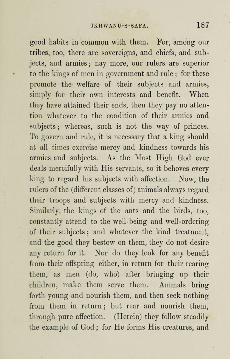 good habits in common with them. For, among our tribes, too, there are sovereigns, and chiefs, and sub¬ jects, and armies; nay more, our rulers are superior to the kings of men in government and rule; for these promote the welfare of their subjects and armies, simply for their own interests and benefit. When they have attained their ends, then they pay no atten¬ tion whatever to the condition of their armies and subjects; whereas, such is not the way of princes. To govern and rule, it is necessary that a king should at all times exercise mercy and kindness towards his armies and subjects. As the Most High God ever deals mercifully with His servants, so it behoves every king to regard his subjects with affection. Now, the rulers of the (different classes of) animals always regard their troops and subjects with mercy and kindness. Similarly, the kings of the ants and the birds, too, constantly attend to the well-being and well-ordering of their subjects; and whatever the kind treatment, and the good they bestow on them, they do not desire any return for it. Nor do they look for any benefit from their offspring either, in return for their rearing them, as men (do, who) after bringing up their children, make them serve them. Animals bring forth young and nourish them, and then seek nothing from them in return; but rear and nourish them, through pure affection. (Herein) they follow steadily the example of God; for He forms His creatures, and