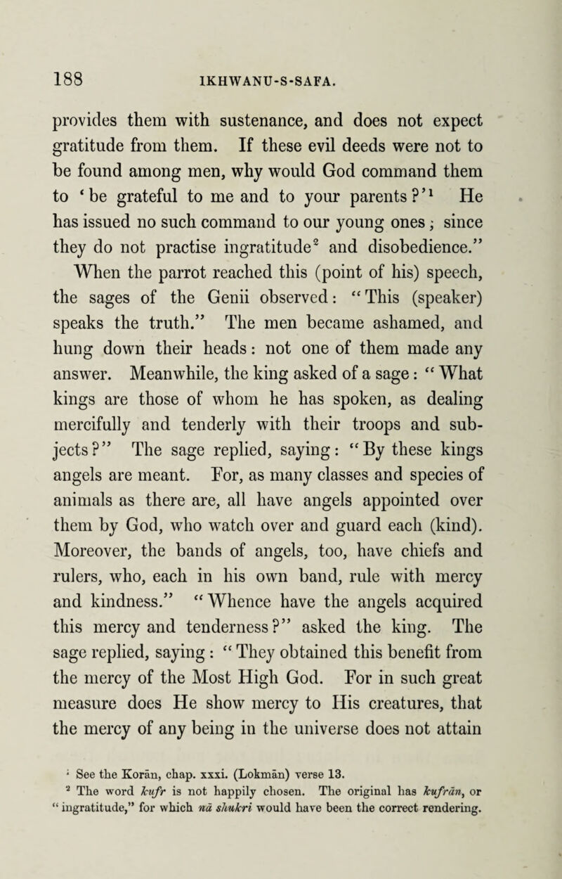 provides them with sustenance, and does not expect gratitude from them. If these evil deeds were not to be found among men, why would God command them to ‘ be grateful to me and to your parents ? ’1 He has issued no such command to our young ones; since they do not practise ingratitude2 and disobedience.” When the parrot reached this (point of his) speech, the sages of the Genii observed: “ This (speaker) speaks the truth.” The men became ashamed, and hung down their heads: not one of them made any answer. Meanwhile, the king asked of a sage: “ What kings are those of whom he has spoken, as dealing mercifully and tenderly with their troops and sub¬ jects?” The sage replied, saying: “By these kings angels are meant. For, as many classes and species of animals as there are, all have angels appointed over them by God, who watch over and guard each (kind). Moreover, the bands of angels, too, have chiefs and rulers, who, each in his own band, rule with mercy and kindness.” “ Whence have the angels acquired this mercy and tenderness?” asked the king. The sage replied, saying : “ They obtained this benefit from the mercy of the Most High God. For in such great measure does He show mercy to His creatures, that the mercy of any being in the universe does not attain * See the Koran, chap. xxxi. (Lokman) verse 13. 8 The word kufr is not happily chosen. The original has kufrdn, or “ ingratitude,” for which nd shukri would have been the correct rendering.