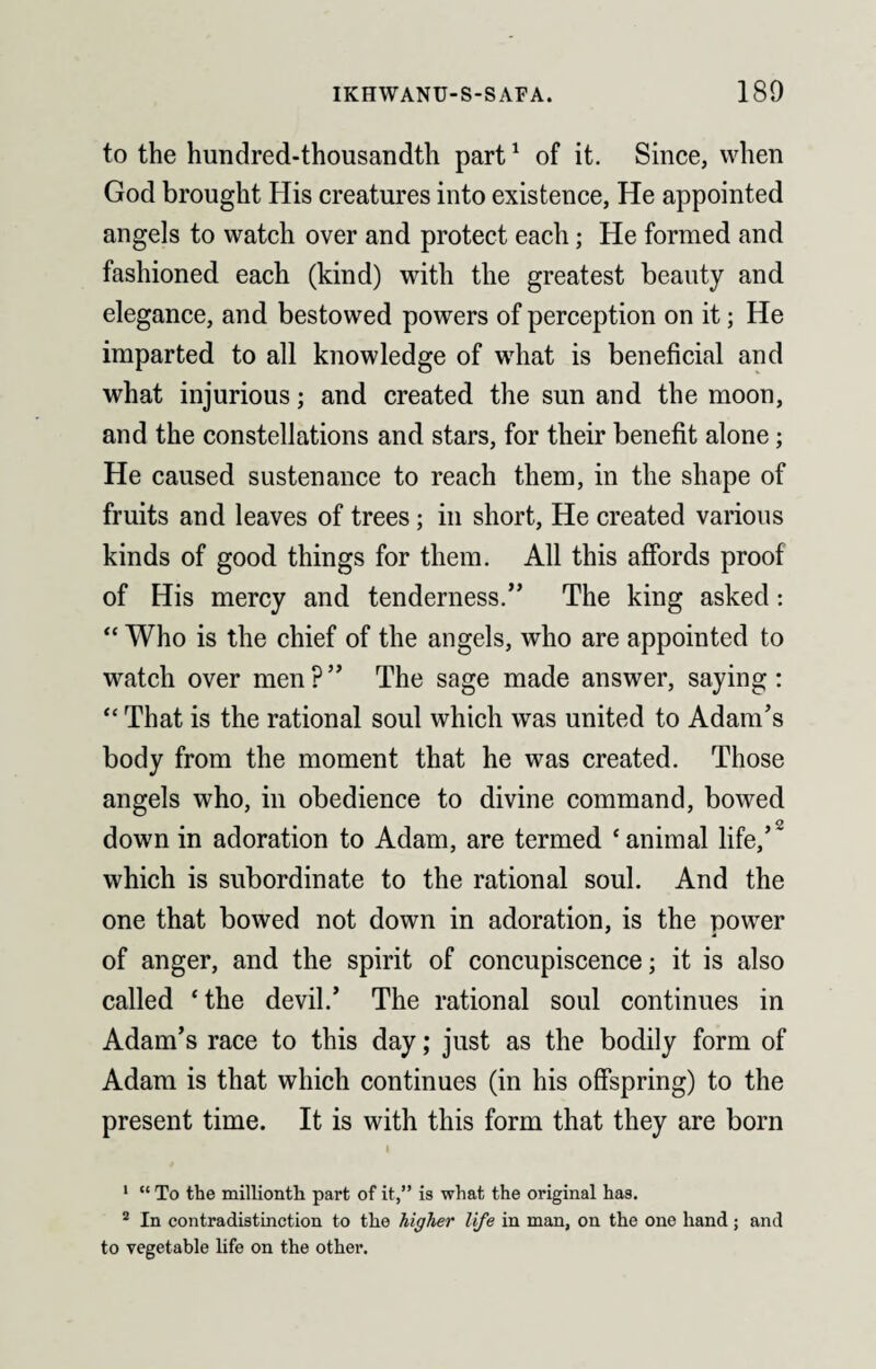 to the hundred-thousandth part1 of it. Since, when God brought His creatures into existence, He appointed angels to watch over and protect each; He formed and fashioned each (kind) with the greatest beauty and elegance, and bestowed powers of perception on it; He imparted to all knowledge of what is beneficial and what injurious; and created the sun and the moon, and the constellations and stars, for their benefit alone; He caused sustenance to reach them, in the shape of fruits and leaves of trees; in short, He created various kinds of good things for them. All this affords proof of His mercy and tenderness.” The king asked: “ Who is the chief of the angels, who are appointed to watch over men?” The sage made answer, saying: “ That is the rational soul which was united to Adam’s body from the moment that he was created. Those angels who, in obedience to divine command, bowed down in adoration to Adam, are termed ‘ animal life,’2 which is subordinate to the rational soul. And the one that bowed not down in adoration, is the power of anger, and the spirit of concupiscence; it is also called ‘the devil.’ The rational soul continues in Adam’s race to this day; just as the bodily form of Adam is that which continues (in his offspring) to the present time. It is with this form that they are born I 1 “ To the millionth part of it,” is what the original has. 2 In contradistinction to the higher life in man, on the one hand ; and to vegetable life on the other.
