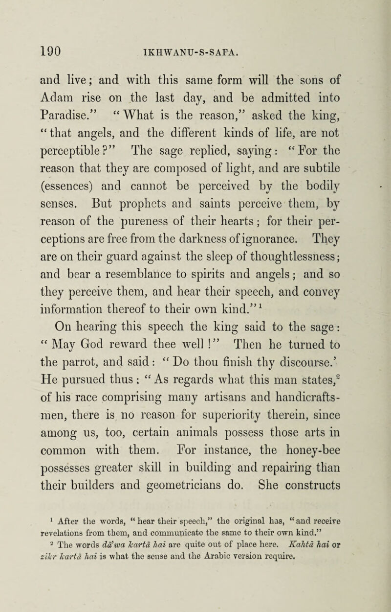 and live; and with this same form will the sons of Adam rise on the last day, and be admitted into Paradise.” “ What is the reason,” asked the king, “ that angels, and the different kinds of life, are not perceptible?” The sage replied, saying: “Por the reason that they are composed of light, and are subtile (essences) and cannot be perceived by the bodily senses. But prophets and saints perceive them, by reason of the pureness of their hearts; for their per¬ ceptions are free from the darkness of ignorance. They are on their guard against the sleep of thoughtlessness; and bear a resemblance to spirits and angels; and so they perceive them, and hear their speech, and convey information thereof to their own kind.”1 On hearing this speech the king said to the sage: “ May God reward thee well !” Then he turned to the parrot, and said : “ Do thou finish thy discourse.’ He pursued thus; “ As regards what this man states,2 of his race comprising many artisans and handicrafts¬ men, there is no reason for superiority therein, since among us, too, certain animals possess those arts in common with them. Por instance, the honey-bee possesses greater skill in building and repairing than their builders and geometricians do. She constructs 1 After the words, “ hear their speech,” the original has, “ and receive revelations from them, and communicate the same to their own kind.” 2 The words dd'iva karta liai are quite out of place here. Kalita, hai or zi/cr karta hai is what the sense and the Arabic version require.