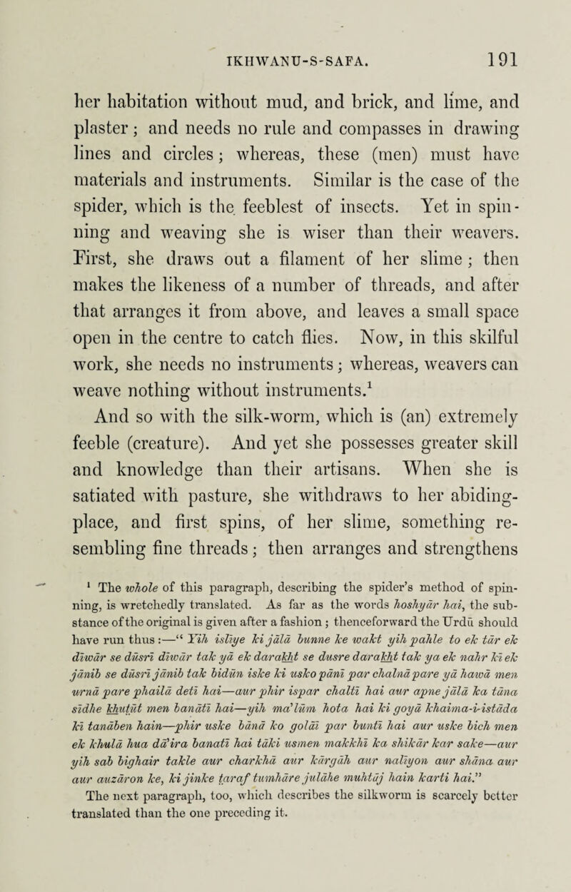 her habitation without mud, and brick, and lime, and plaster; and needs no rule and compasses in drawing lines and circles; whereas, these (men) must have materials and instruments. Similar is the case of the spider, which is the. feeblest of insects. Yet in spin¬ ning and weaving she is wiser than their weavers. First, she draws out a filament of her slime ; then makes the likeness of a number of threads, and after that arranges it from above, and leaves a small space open in the centre to catch flies. Now, in this skilful work, she needs no instruments; whereas, weavers can weave nothing without instruments.1 And so with the silk-worm, which is (an) extremely feeble (creature). And yet she possesses greater skill and knowledge than their artisans. When she is satiated with pasture, she withdraws to her abiding- place, and first spins, of her slime, something re¬ sembling fine threads; then arranges and strengthens 1 The whole of this paragraph, describing the spider’s method of spin¬ ning, is wretchedly translated. As far as the words hoshydr hai, the sub¬ stance of the original is given after a fashion ; thenceforward the Urdu should have run thus :—“ Yih isliye ki j ala bunne ke wakt yih p ahle to ek tar ek diwdr se dusri diwdr tak yd ek darakht se dusre darakht tak ya ek nahr ki ek jdnib se dusri janib tak bidun iske ki usko pani par dialna pare yd hawd men urnd pare phaild deti hai—aur phir ispar chalti hai aur apnejdld ka tuna sidlie khutut men banati hai—yih ma'lum hota hai ki goyd khaima-distdda ki tanaben hain—phir uske band ko goldi par bunti hai aur uske bich men ek khuld hua dd'ira banati hai tdki usmen makkhi ka shikar kar sake—aur yih sab bighair takle aur charkhd aur kdrgdh aur naliyon aur shdna aur aur auzdron ke, kijinke taraf tumhdre juldhe muhtuj hain karti hai.” The next paragraph, too, which describes the silkworm is scarcely better translated than the one preceding it.
