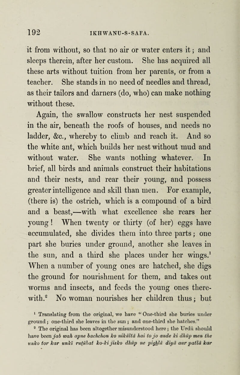 it from without, so that no air or water enters it; and sleeps therein, after her custom. She has acquired all these arts without tuition from her parents, or from a teacher. She stands in no need of needles and thread, as their tailors and darners (do, who) can make nothing without these. Again, the swallow constructs her nest suspended in the air, beneath the roofs of houses, and needs no ladder, &c., whereby to climb and reach it. And so the white ant, which builds her nest without mud and without water. She wants nothing whatever. In brief, all birds and animals construct their habitations and their nests, and rear their young, and possess greater intelligence and skill than men. For example, (there is) the ostrich, which is a compound of a bird and a beast,—with what excellence she rears her young ! When twenty or thirty (of her) eggs have accumulated, she divides them into three parts; one part she buries under ground, another she leaves in the sun, and a third she places under her wings.1 When a number of young ones are hatched, she digs the ground for nourishment for them, and takes out worms and insects, and feeds the young ones there¬ with.2 No woman nourishes her children thus; but 1 Translating from tlie original, we have “ One-third she buries under ground; one-third she leaves in the sun ; and one-third she hatches.” 2 The original has been altogether misunderstood here; the Urdu should have been y?6 wah apne bachchon ko nikalta hai to jo ande Jci dhiip men the unko tor kar unlcl rutubat ko-kijisko dhiip ne pighlii diyd aur patla kar