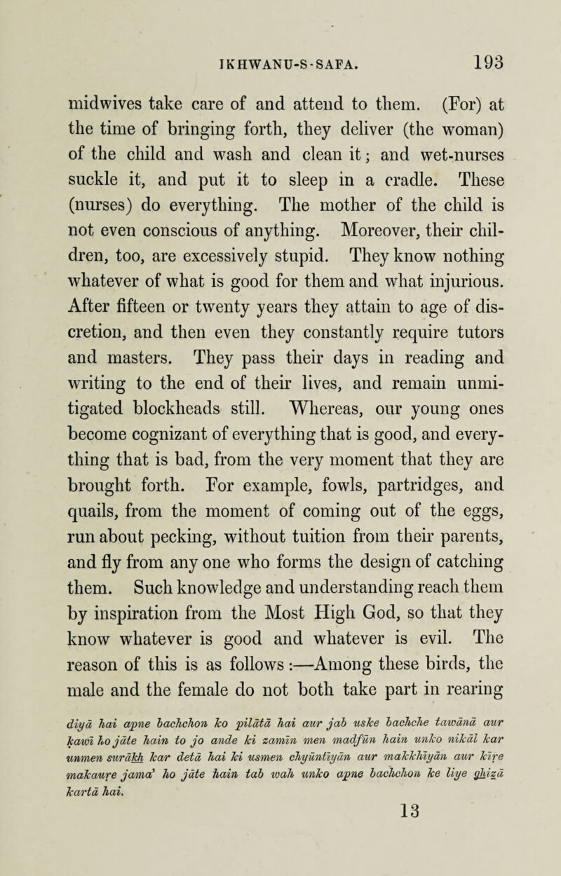 midwives take care of and attend to them. (For) at the time of bringing forth, they deliver (the woman) of the child and wash and clean it; and wet-nurses suckle it, and put it to sleep in a cradle. These (nurses) do everything. The mother of the child is not even conscious of anything. Moreover, their chil¬ dren, too, are excessively stupid. They know nothing whatever of what is good for them and what injurious. After fifteen or twenty years they attain to age of dis¬ cretion, and then even they constantly require tutors and masters. They pass their days in reading and writing to the end of their lives, and remain unmi¬ tigated blockheads still. Whereas, our young ones become cognizant of everything that is good, and every¬ thing that is bad, from the very moment that they are brought forth. For example, fowls, partridges, and quails, from the moment of coming out of the eggs, run about pecking, without tuition from their parents, and fly from any one who forms the design of catching them. Such knowledge and understanding reach them by inspiration from the Most High God, so that they know whatever is good and whatever is evil. The reason of this is as follows:—Among these birds, the male and the female do not both take part in rearing diyd hai apne bachchon ko pildtd hai aur jab uske bachche tawand aur kawi ho jate hain to jo ande ki zamln men madfun Jiain unlco nikal kar unmen surakh kar detd hai ki usmen chyuntiydn aur maJckhiydn aur kire makaure jama' ho jate hain tab wah unko apne bachchon ke liye ghizd kartd hai. 13