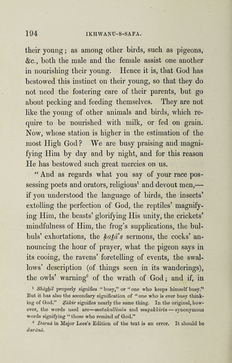 their young; as among other birds, such as pigeons, &c., both the male and the female assist one another in nourishing their young. Hence it is, that God has bestowed this instinct on their young, so that they do not need the fostering care of their parents, but go about pecking and feeding themselves. They are not like the young of other animals and birds, which re¬ quire to be nourished with milk, or fed on grain. Now, whose station is higher in the estimation of the most High God? We are busy praising and magni¬ fying Him by day and by night, and for this reason He has bestowed such great mercies on us. “ And as regards what you say of your race pos¬ sessing poets and orators, religious1 and devout men,— if you understood the language of birds, the insects’ extolling the perfection of God, the reptiles’ magnify¬ ing Him, the beasts’ glorifying His unity, the crickets’ mindfulness of Him, the frog’s supplications, the bul¬ buls’ exhortations, the katas sermons, the cocks’ an¬ nouncing the hour of prayer, what the pigeon says in its cooing, the ravens’ foretelling of events, the swal¬ lows’ description (of things seen in its wanderings), the owls’ warning2 of the wrath of God; and if, in 1 Shaghil properly signifies “ busy,” or “ one who keeps himself busy.” But it has also the secondary signification of “ one who is ever busy think¬ ing of God.” Zakir signifies nearly the same thing. In the original, how¬ ever, the words used are—mutakallimin and muzakkirin — synonymous words signifying “those who remind of God.” 2 Darna in Major Lees’s Edition of the text is an error. It should be darund.