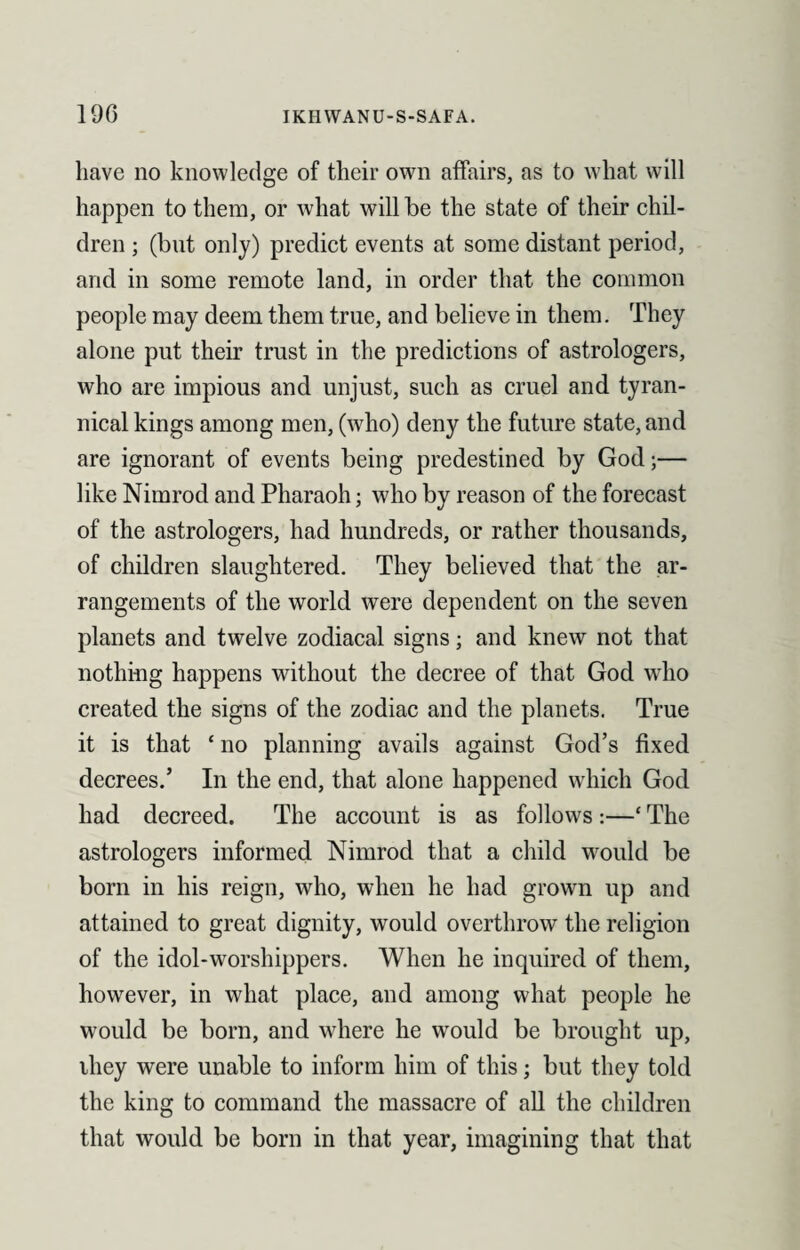 have no knowledge of their own affairs, as to what will happen to them, or what will be the state of their chil¬ dren ; (but only) predict events at some distant period, and in some remote land, in order that the common people may deem them true, and believe in them. They alone put their trust in the predictions of astrologers, who are impious and unjust, such as cruel and tyran¬ nical kings among men, (who) deny the future state, and are ignorant of events being predestined by God;— like Nimrod and Pharaoh; who by reason of the forecast of the astrologers, had hundreds, or rather thousands, of children slaughtered. They believed that the ar¬ rangements of the world were dependent on the seven planets and twelve zodiacal signs; and knew not that nothing happens without the decree of that God who created the signs of the zodiac and the planets. True it is that ‘ no planning avails against God’s fixed decrees.’ In the end, that alone happened which God had decreed. The account is as follows:—‘ The astrologers informed Nimrod that a child would be bom in his reign, who, when he had grown up and attained to great dignity, would overthrow the religion of the idol-worshippers. When he inquired of them, however, in what place, and among what people he would be born, and where he would be brought up, they were unable to inform him of this; but they told the king to command the massacre of all the children that would be born in that year, imagining that that