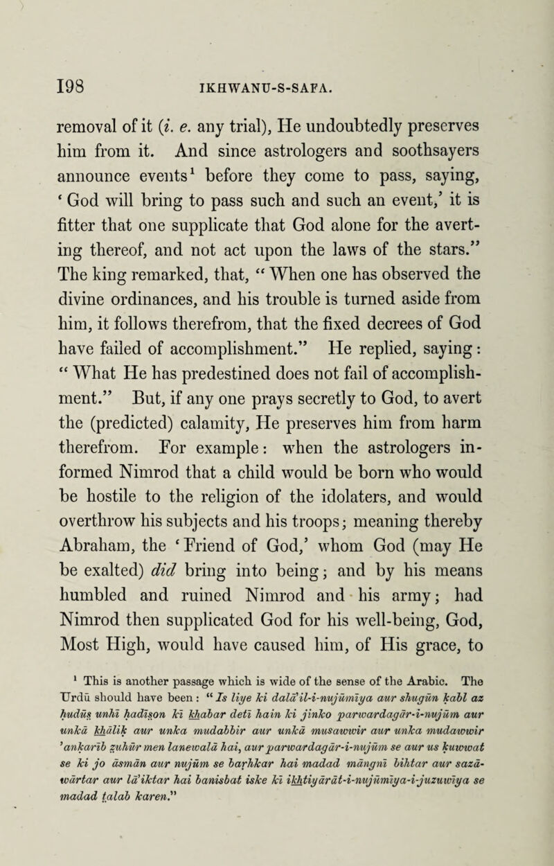 removal of it (i. e. any trial), He undoubtedly preserves him from it. And since astrologers and soothsayers announce events1 before they come to pass, saying, ‘ God will bring to pass such and such an event,’ it is fitter that one supplicate that God alone for the avert¬ ing thereof, and not act upon the laws of the stars.” The king remarked, that, “ When one has observed the divine ordinances, and his trouble is turned aside from him, it follows therefrom, that the fixed decrees of God have failed of accomplishment.” He replied, saying: “ What He has predestined does not fail of accomplish¬ ment.” But, if any one prays secretly to God, to avert the (predicted) calamity, He preserves him from harm therefrom. For example: when the astrologers in¬ formed Nimrod that a child would be born who would be hostile to the religion of the idolaters, and would overthrow his subjects and his troops; meaning thereby Abraham, the ‘ Friend of God,’ whom God (may He be exalted) did bring into being; and by his means humbled and ruined Nimrod and his army; had Nimrod then supplicated God for his well-being, God, Most High, would have caused him, of His grace, to 1 This is another passage which is wide of the sense of the Arabic. The Urdu should have been: “ Is liye ki dald'il-i-nujumiya aur shugun kabl az hudus unhi hadison ki khabar deti hain ki jinko parioardagdr-i-nujum aur unka khulik aur unka mudabbir aur unkd musawwir aur unka mudawwir ’ankarib zuhur men lanewald hai, aur parwardagur-i-nujum se aur us kuwwat se ki jo dsman aur nujum se barhkar hai madad mdngni bihtar aur saza- wdrtar aur Id’iktar hai banisbat iske ki ikhtiydrdt-i-nujumiya-i-juzuwiya se madad talab karen.”