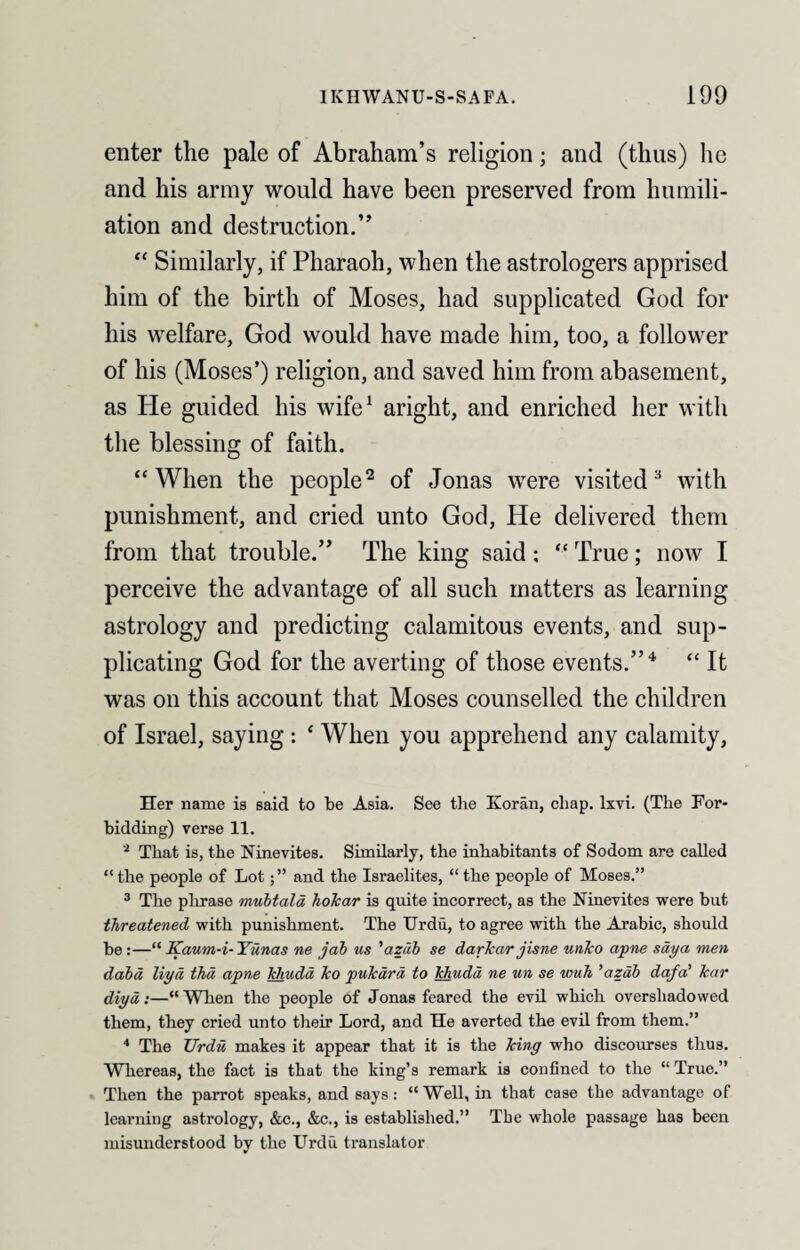 enter the pale of Abraham’s religion; and (thus) lie and his army would have been preserved from humili¬ ation and destruction.” “ Similarly, if Pharaoh, when the astrologers apprised him of the birth of Moses, had supplicated God for his welfare, God would have made him, too, a follower of his (Moses’) religion, and saved him from abasement, as He guided his wife1 aright, and enriched her with the blessing of faith. “When the people2 of Jonas were visited3 with punishment, and cried unto God, He delivered them from that trouble.” The king said : “ True; now I perceive the advantage of all such matters as learning astrology and predicting calamitous events, and sup¬ plicating God for the averting of those events.”4 “ It was on this account that Moses counselled the children of Israel, saying : ‘ When you apprehend any calamity, Her name is said to be Asia. See the Koran, chap. lxvi. (The For¬ bidding) verse 11. 2 That is, the Ninevites. Similarly, the inhabitants of Sodom are called “the people of Lotand the Israelites, “the people of Moses.” 3 The phrase mubtala hokar is quite incorrect, as the Ninevites were but threatened with punishment. The Urdu, to agree with the Arabic, should be :—“ Kaum-i- Yuna.s ne jab us ’azdb se darkar jisne untco apne saya men dabd liyd thd apne tchudd ko pukard to khudd ne un se wuh ’azdb dqfa’ kar diyd:—“When the people of Jonas feared the evil which overshadowed them, they cried unto their Lord, and He averted the evil from them.” 4 The Urdu, makes it appear that it is the king who discourses thus. Whereas, the fact is that the king’s remark is confined to the “ True.” Then the parrot speaks, and says: “ Well, in that case the advantage of learning astrology, &c., &c., is established.” The whole passage has been misunderstood by the Urdu translator