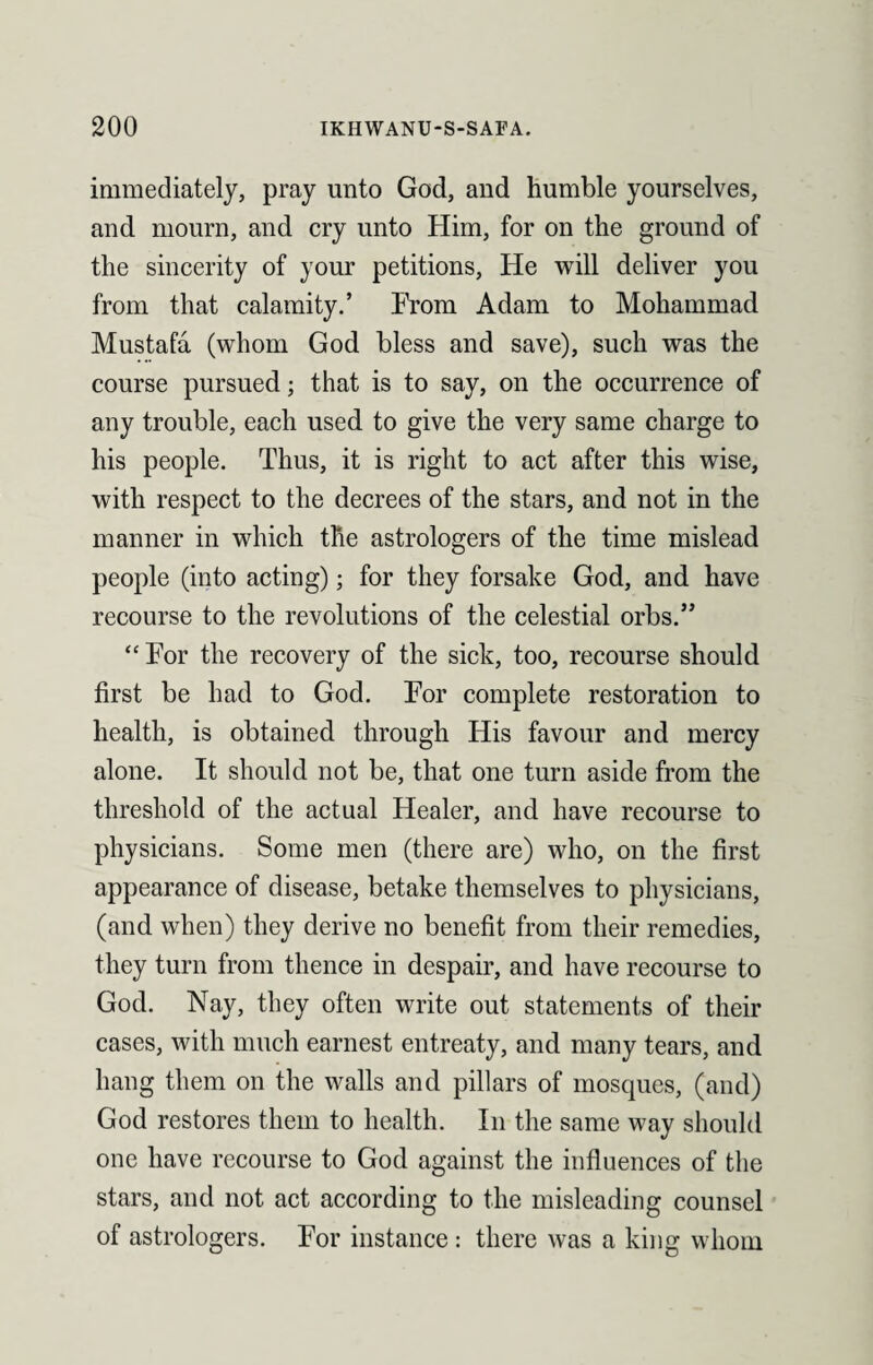 immediately, pray unto God, and humble yourselves, and mourn, and cry unto Him, for on the ground of the sincerity of your petitions, He will deliver you from that calamity.’ From Adam to Mohammad Mustafa (whom God bless and save), such was the course pursued; that is to say, on the occurrence of any trouble, each used to give the very same charge to his people. Thus, it is right to act after this wise, with respect to the decrees of the stars, and not in the manner in which the astrologers of the time mislead people (into acting); for they forsake God, and have recourse to the revolutions of the celestial orbs.” “ For the recovery of the sick, too, recourse should first be had to God. For complete restoration to health, is obtained through His favour and mercy alone. It should not be, that one turn aside from the threshold of the actual Healer, and have recourse to physicians. Some men (there are) who, on the first appearance of disease, betake themselves to physicians, (and when) they derive no benefit from their remedies, they turn from thence in despair, and have recourse to God. Nay, they often write out statements of their cases, with much earnest entreaty, and many tears, and hang them on the walls and pillars of mosques, (and) God restores them to health. In the same way should one have recourse to God against the influences of the stars, and not act according to the misleading counsel of astrologers. For instance: there was a king whom