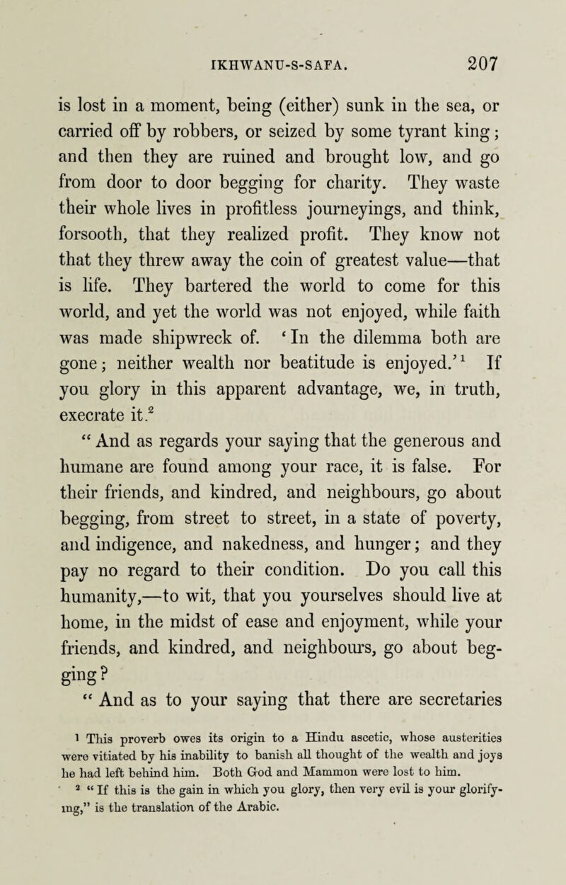 is lost in a moment, being (either) sunk in the sea, or carried off by robbers, or seized by some tyrant king; and then they are mined and brought low, and go from door to door begging for charity. They waste their whole lives in profitless journeyings, and think, forsooth, that they realized profit. They know not that they threw away the coin of greatest value—that is life. They bartered the world to come for this world, and yet the world was not enjoyed, while faith was made shipwreck of. ‘ In the dilemma both are gone; neither wealth nor beatitude is enjoyed.’1 If you glory in this apparent advantage, we, in truth, execrate it2 “ And as regards your saying that the generous and humane are found among your race, it is false. For their friends, and kindred, and neighbours, go about begging, from street to street, in a state of poverty, and indigence, and nakedness, and hunger; and they pay no regard to their condition. Do you call this humanity,—to wit, that you yourselves should live at home, in the midst of ease and enjoyment, while your friends, and kindred, and neighbours, go about beg¬ ging? “ And as to your saying that there are secretaries 1 This proverb owes its origin to a Hindu ascetic, whose austerities were vitiated by his inability to banish all thought of the wealth and joys he had left behind him. Both God and Mammon were lost to him. 2 “ If this is the gain in which you glory, then very evil is your glorify¬ ing,” is the translation of the Arabic.