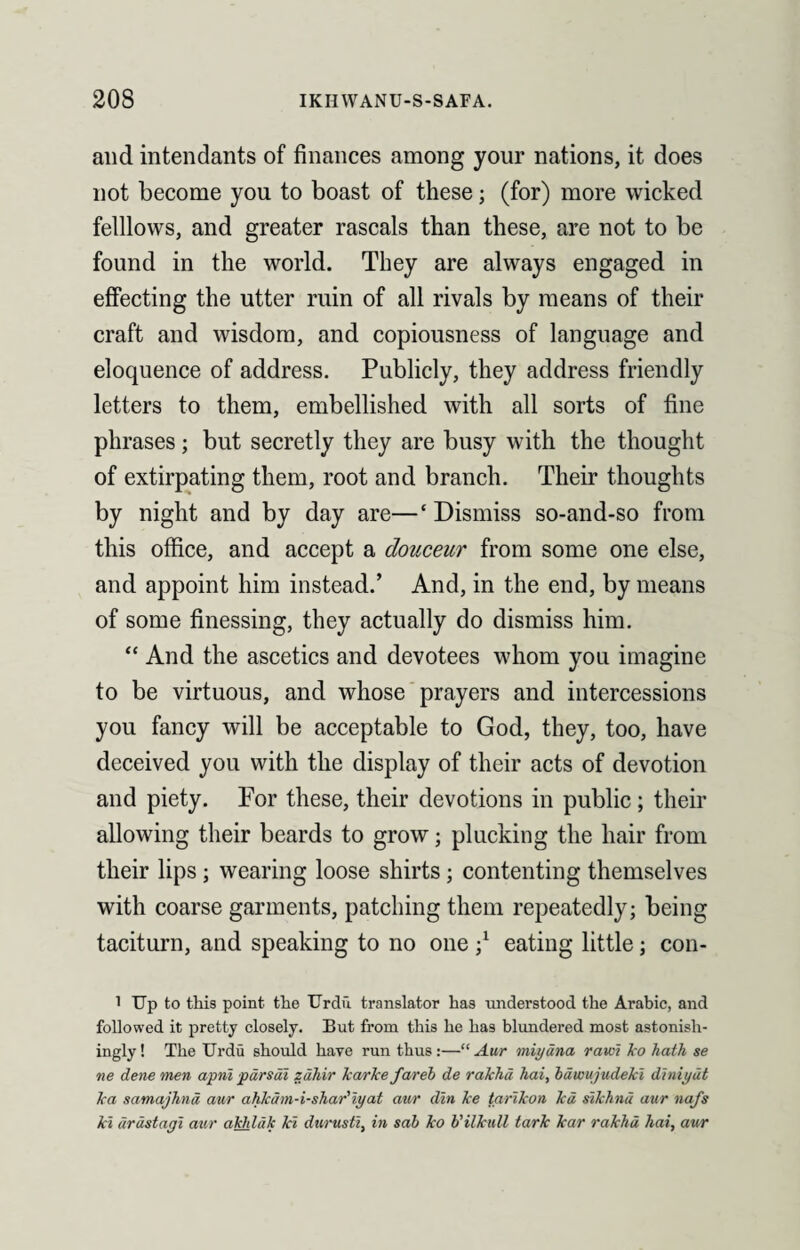 and intendants of finances among your nations, it does not become you to boast of these; (for) more wicked felllows, and greater rascals than these, are not to be found in the world. They are always engaged in effecting the utter ruin of all rivals by means of their craft and wisdom, and copiousness of language and eloquence of address. Publicly, they address friendly letters to them, embellished with all sorts of fine phrases; but secretly they are busy with the thought of extirpating them, root and branch. Their thoughts by night and by day are—‘Dismiss so-and-so from this office, and accept a douceur from some one else, and appoint him instead.’ And, in the end, by means of some finessing, they actually do dismiss him. “ And the ascetics and devotees whom you imagine to be virtuous, and whose prayers and intercessions you fancy will be acceptable to God, they, too, have deceived you with the display of their acts of devotion and piety. For these, their devotions in public; their allowing their beards to grow; plucking the hair from their lips; wearing loose shirts; contenting themselves with coarse garments, patching them repeatedly; being taciturn, and speaking to no one \ eating little; con- 1 Up to this point the Urdu translator has understood the Arabic, and followed it pretty closely. But from this he has blundered most astonish¬ ingly ! The Urdu should hare run thus :—“ Aur miydna ram ko hath se ne dene men apni pdrsdi zdhir karke fareb de rakhd hai, bdwujudeki diniyut ka samajhnd aur ahkdm-i-shar'iyat aur din ke tarikon kd sikhnu aur nafs kl drdstagi aur akhldk ki durusti, in sab ko b'ilkull tark kar rakhd hai, aur