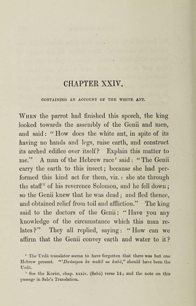 CHAPTER XXIV CONTAINING AN ACCOUNT OF THE WHITE ANT. When the parrot had finished this speech, the king looked towards the assembly of the Genii and men, and said: “How does the white ant, in spite of its having no hands and legs, raise earth, and construct its arched edifice over itself? Explain this matter to me.” A man of the Hebrew race1 said : “ The Genii carry the earth to this insect; because she had per¬ formed this kind act for them, viz.: she ate through the staff2 of his reverence Solomon, and he fell down; so the Genii knew that he was dead; and fled thence, and obtained relief from toil and affliction.” The king said to the doctors of the Genii: “ Have you any knowledge of the circumstance which this man re¬ lates?” They all replied, saying: “How can we affirm that the Genii convey earth and water to it? 1 The Urdu translator seems to have forgotten that there was but one Hebrew present. Ibrdmyon Jce wakil ne kaha” should have been the Urdu. “ See the Koran, chap, xxxiv. (Saba) verse 14; and the note on this passage in Sale’s Translation.