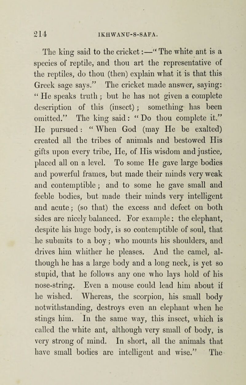 The kino; said to the cricket:—“ The white ant is a species of reptile, and thou art the representative of the reptiles, do thou (then) explain what it is that this Greek sage says.” The cricket made answer, saying: “ He speaks truth ; but he has not given a complete description of this (insect); something has been omitted.” The king said: “ Do thou complete it.” lie pursued: “ When God (may He be exalted) created all the tribes of animals and bestowed His gifts upon every tribe. He, of His wisdom and justice, placed all on a level. To some He gave large bodies and powerful frames, but made their minds very weak and contemptible ; and to some he gave small and feeble bodies, but made their minds very intelligent and acute; (so that) the excess and defect on both sides are nicely balanced. Tor example: the elephant, despite his huge body, is so contemptible of soul, that he submits to a boy; who mounts his shoulders, and drives him whither he pleases. And the camel, al¬ though he has a large body and a long neck, is yet so stupid, that he follows any one who lays hold of his nose-string. Even a mouse could lead him about if he wished. Whereas, the scorpion, his small body notwithstanding, destroys even an elephant when he stings him. In the same way, this insect, which is called the white ant, although very small of body, is very strong of mind. In short, all the animals that have small bodies are intelligent and wise.” The