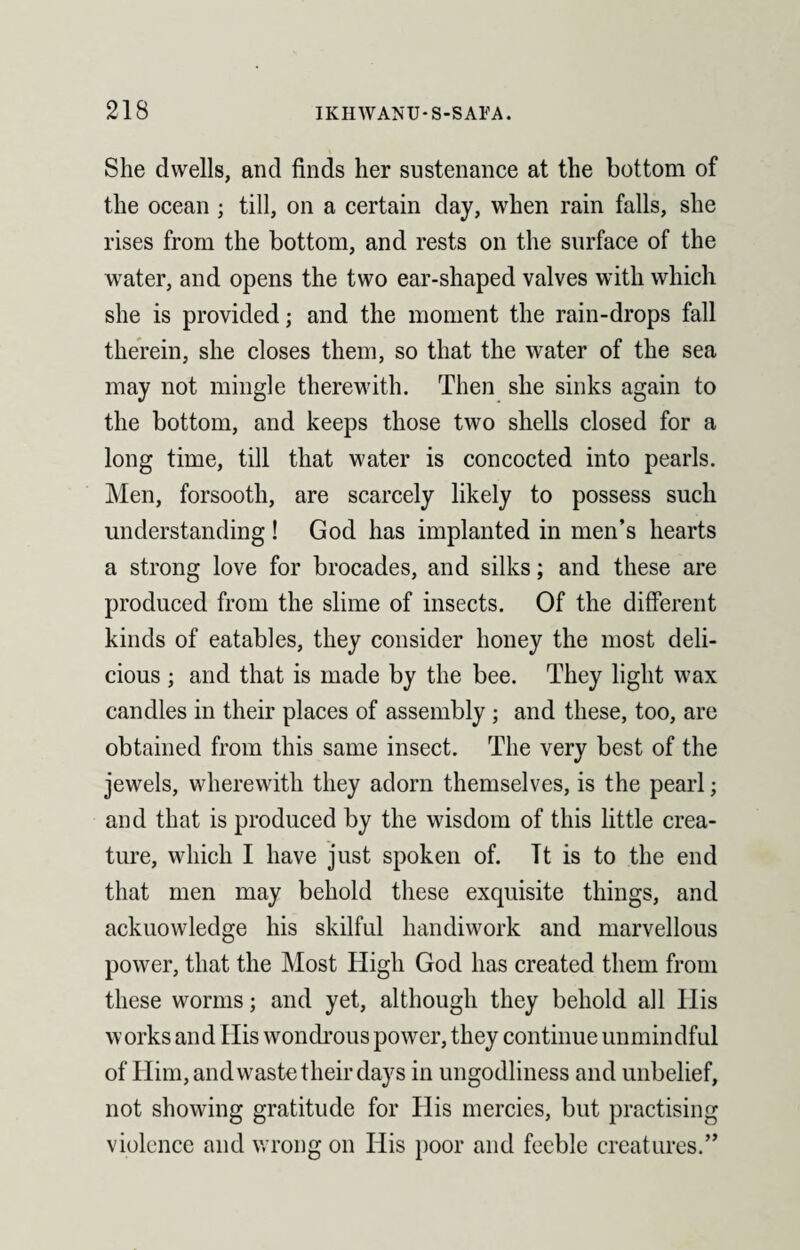 She dwells, and finds her sustenance at the bottom of the ocean ; till, on a certain day, when rain falls, she rises from the bottom, and rests on the surface of the water, and opens the two ear-shaped valves with which she is provided; and the moment the rain-drops fall therein, she closes them, so that the water of the sea may not mingle therewith. Then she sinks again to the bottom, and keeps those two shells closed for a long time, till that water is concocted into pearls. Men, forsooth, are scarcely likely to possess such understanding ! God has implanted in men’s hearts a strong love for brocades, and silks; and these are produced from the slime of insects. Of the different kinds of eatables, they consider honey the most deli¬ cious ; and that is made by the bee. They light wax candles in their places of assembly ; and these, too, are obtained from this same insect. The very best of the jewels, wherewith they adorn themselves, is the pearl; and that is produced by the wisdom of this little crea¬ ture, which I have just spoken of. Tt is to the end that men may behold these exquisite things, and acknowledge his skilful handiwork and marvellous power, that the Most High God has created them from these worms; and yet, although they behold all His works and His wondrous power, they continue unmindful of Him, and waste their days in ungodliness and unbelief, not showing gratitude for His mercies, but practising violence and wrong on His poor and feeble creatures.”