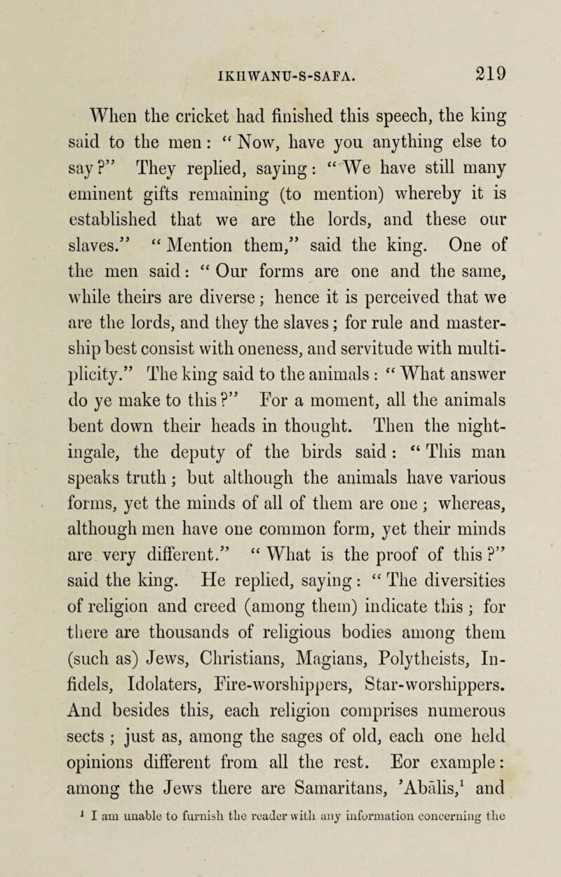 When the cricket had finished this speech, the king said to the men: “ Now, have you anything else to say?” They replied, saying: “We have still many eminent gifts remaining (to mention) whereby it is established that we are the lords, and these our slaves.” “ Mention them,” said the king. One of the men said: “ Our forms are one and the same, while theirs are diverse; hence it is perceived that we are the lords, and they the slaves; for rule and master¬ ship best consist with oneness, and servitude with multi¬ plicity.” The king said to the animals : “ What answer do ye make to this ?” For a moment, all the animals bent down their heads in thought. Then the night¬ ingale, the deputy of the birds said : “ This man speaks truth; but although the animals have various forms, yet the minds of all of them are one ; whereas, although men have one common form, yet their minds are very different.” “ What is the proof of this ?” said the king. Fie replied, saying : “ The diversities of religion and creed (among them) indicate this ; for there are thousands of religious bodies among them (such as) Jews, Christians, Magians, Polytheists, In¬ fidels, Idolaters, Fire-worshippers, Star-worshippers. And besides this, each religion comprises numerous sects ; just as, among the sages of old, each one held opinions different from all the rest. Eor example: among the Jews there are Samaritans, ’Abfilis,1 and 1 I aiu unable to furnish the reader with any information concerning the