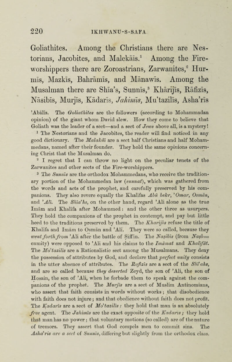 Goliathites. Among the Christians there are Nes- torians, Jacobites, and Malekals.1 Among the Fire- worshippers there are Zoroastrians, Zarvvanites,2 Hur- mis, Mazlds, Bahramis, and Manawis. Among the Musalman there are Shia’s, Sunnis,3 Kliarijis, Rafizis, Nasibis, Murjis, Kadaris, Jahinns, Mu’tazills, Asha’ris ’Abalis. The Goliathites are the followers (according to Mohammadan opinion) of the giant whom David slew. Ilow they come to believe that Goliath was the leader of a sect—and a sect of Jeios above all, is a mystery! 1 The Nestorians and the Jacobites, the reader will find noticed in any good dictionary. The Malalcai are a sect half Christians and half Moham¬ medans, named after their founder. They hold the same opinions concern¬ ing Christ that the Musalman do. 2 I regret that I can throw no light on the peculiar tenets of the Zarwanites and other sects of the Fire-worshippers. 3 The Sunnis are the orthodox Mohammedans, who receive the tradition¬ ary portion of the Mohammedan law (sunnat), which was gathered from the words and acts of the prophet, and carefully preserved by his com¬ panions. They also revere equally the Khalifas Abu bekr, ’ Omar, Osman, and 'All. The Shia'hs, on the other hand, regard ’Ali alone as the true Imam and Khalifa after Mohammed: and the other three as usurpers. They hold the companions of the prophet in contempt, and pay but little heed to the traditions preserved by them. The Kharijis refuse the title of Khalifa and Imam to Osman and ’All. They were so called, because they went forth from ’Ali after the battle of Siffin. The Nasibis (from Nasb— enmity) were opposed to ’Ali and his claims to the Imamat and Khalifat. The Mo'tazilis are a Rationalistic sect among the Musalmans. They deny the possession of attributes by God, and declare that perfect unity consists in the utter absence of attributes. The Rafizis are a sect of the Shiahs, and are so called because they deserted Zeyd, the son of ’Ali, the son of Hosain, the son of ’Ali, when he forbade them to speak against the com¬ panions of the prophet. The Murjis are a sect of Muslim Antinomians, who assert that faith consists in words without works ; that disobedience with faith does not injure ; and that obedience without faith does not profit. The Kadaris are a sect of Mo'tazilis: they hold that man is an absolutely free agent. The Jahimis are the exact opposite of the Kadaris ; they hold that man has no power ; that voluntary motions (so called) are of the nature of tremors. They assert that God compels men to commit sins. The Asha’ris are a sect of Sunnis, differing but slightly from the orthodox class.