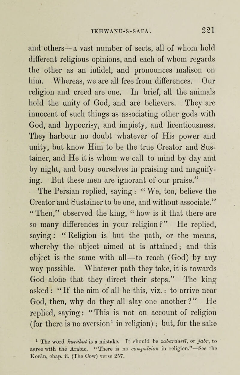 and others—a vast number of sects, all of whom hold different religious opinions, and each of whom regards the other as an infidel, and pronounces malison on him. Whereas, we are all free from differences. Our religion and creed are one. In brief, all the animals hold the unity of God, and are believers. They are innocent of such things as associating other gods with God, and hypocrisy, and impiety, and licentiousness. They harbour no doubt whatever of His power and unity, but know Him to be the true Creator and Sus- tainer, and He it is whom we call to mind by day and by night, and busy ourselves in praising and magnify¬ ing. But these men are ignorant of our praise.” The Persian replied, saying: “We, too, believe the Creator and Sustainer to be one, and without associate.” “Then,” observed the king, “how is it that there are so many differences in your religion?” He replied, saying: “ Religion is but the path, or the means, whereby the object aimed at is attained; and this object is the same with all—to reach (God) by any way possible. Whatever path they take, it is towards God alone that they direct their steps.” The king asked: “ If the aim of all be this, viz.: to arrive near God, then, why do they all slay one another?” He replied, saying: “ This is not on account of religion (for there is no aversion1 in religion); but, for the sake 1 The word karahat is a mistake. It should be zahardasti, or jabr, to agree with the Arabic. “ There is no compulsion in religion.”—See the Koran, chap. ii. (The Cow) verse 257.