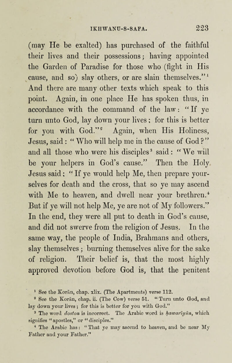 (may He be exalted) lias purchased of the faithful their lives and their possessions; having appointed the Garden of Paradise for those who (fight in His cause, and so) slay others, or are slain themselves.”1 And there are many other texts which speak to this point. Again, in one place He has spoken thus, in accordance with the command of the law: “ If ye turn unto God, lay down your lives; for this is better for you with God.”2 Again, when His Holiness, Jesus, said : “ Who will help me in the cause of God ? ” and all those who were his disciples3 said: “We will be your helpers in God’s cause.” Then the Holy Jesus said; “ If ye would help Me, then prepare your¬ selves for death and the cross, that so ye may ascend with Me to heaven, and dwell near your brethren.4 But if ye will not help Me, ye are not of My followers.” In the end, they were all put to death in God’s cause, and did not swerve from the religion of Jesus. In the same way, the people of India, Brahmans and others, slay themselves ; burning themselves alive for the sake of religion. Their belief is, that the most highly approved devotion before God is, that the penitent 1 See the Koran, chap. xlix. (The Apartments) verse 112. 2 See the Koran, chap. ii. (The Cow) verse 51. “ Turn unto God, and lay down your lives ; for this is better for you with God.” 3 The word doston is incorrect. The Arabic word is hawarit/iin, which signifies “apostles,” or “disciples.” 4 The Arabic has: “ That ye may ascend to heaven, and be near My Father and your Father.”