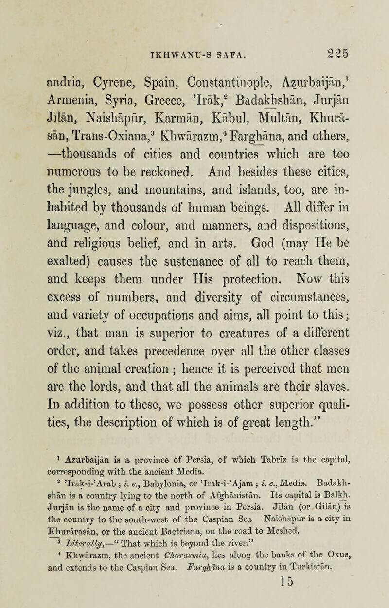 andria, Cyrene, Spain, Constantinople, Azurbaijan,1 Armenia, Syria, Greece, ’Irak,2 Badakhshan, Jurjan Jitan, Naishapur, Karman, Kabul, Multan, Khura¬ san, Trans-Oxiana,3 Khwarazm,4 Farghana, and others, —thousands of cities and countries which are too numerous to be reckoned. And besides these cities, the jungles, and mountains, and islands, too, are in¬ habited by thousands of human beings. All differ in language, and colour, and manners, and dispositions, and religious belief, and in arts. God (may He be exalted) causes the sustenance of all to reach them, and keeps them under His protection. Now this excess of numbers, and diversity of circumstances, and variety of occupations and aims, all point to this; viz., that man is superior to creatures of a different order, and takes precedence over all the other classes of the animal creation ; hence it is perceived that men are the lords, and that all the animals are their slaves. In addition to these, we possess other superior quali¬ ties, the description of which is of great length.” 1 Azurbaijan is a province of Persia, of which Tabriz is the capital, corresponding with the ancient Media. 2 ’Irak-i-’Arab ; i. e., Babylonia, or ’Irak-i-’Ajam; i. e., Media. Badakh¬ shan is a country lying to the north of Afghanistan. Its capital is Balkh. Jurjan is the name of a city and province in Persia. Jllan (or Gilan) is the country to the south-west of the Caspian Sea Naisliapur is a city in Khurarasan, or the ancient Bactriana, on the road to Meshed. 3 Literally,—“ That which is beyond the river.” 4 Khwarazm, the ancient Chorasmia, lies along the banks of the Ox us, and extends to the Caspian Sea. Farghana is a country in Turkistan.