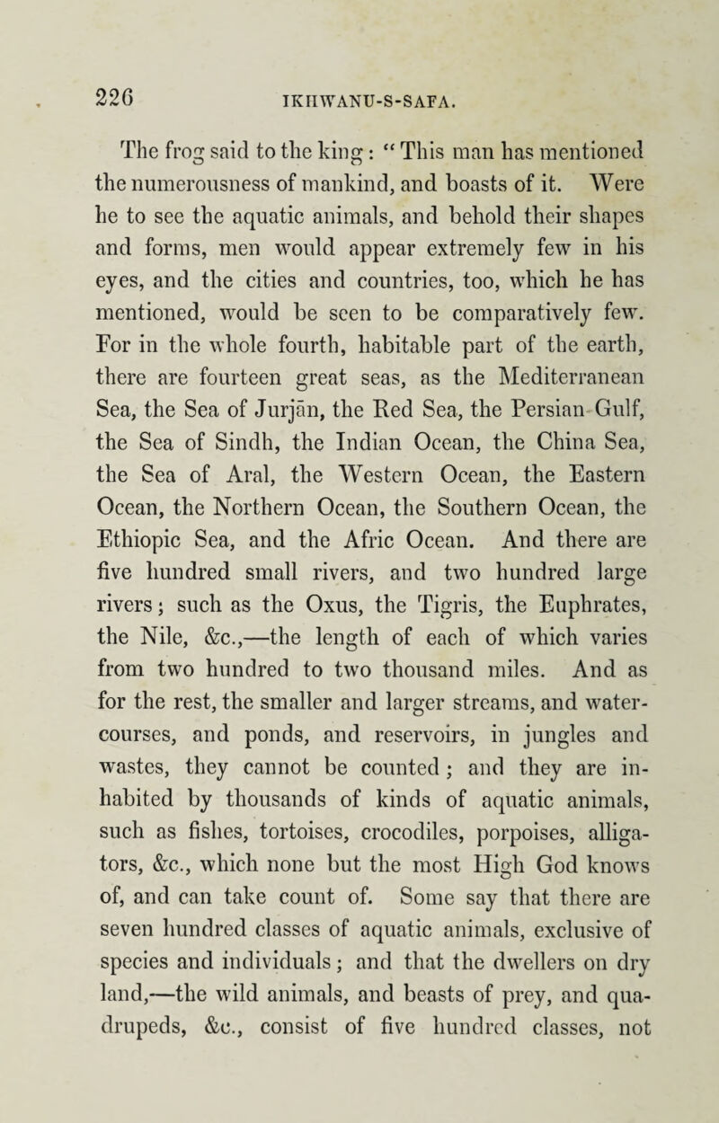 The frog said to the king: “ This man has mentioned the numerousness of mankind, and boasts of it. Were he to see the aquatic animals, and behold their shapes and forms, men would appear extremely few in his eyes, and the cities and countries, too, which he has mentioned, would be seen to be comparatively few. For in the whole fourth, habitable part of the earth, there are fourteen great seas, as the Mediterranean Sea, the Sea of Jurjan, the Red Sea, the Persian Gulf, the Sea of Sindh, the Indian Ocean, the China Sea, the Sea of Aral, the Western Ocean, the Eastern Ocean, the Northern Ocean, the Southern Ocean, the Ethiopic Sea, and the Afric Ocean. And there are five hundred small rivers, and two hundred large rivers; such as the Oxus, the Tigris, the Euphrates, the Nile, &c.,—the length of each of which varies from two hundred to two thousand miles. And as for the rest, the smaller and larger streams, and water¬ courses, and ponds, and reservoirs, in jungles and wastes, they cannot be counted; and they are in¬ habited by thousands of kinds of aquatic animals, such as fishes, tortoises, crocodiles, porpoises, alliga¬ tors, &c., which none but the most High God knows of, and can take count of. Some say that there are seven hundred classes of aquatic animals, exclusive of species and individuals; and that the dwellers on dry land,—the wild animals, and beasts of prey, and qua¬ drupeds, &e., consist of five hundred classes, not