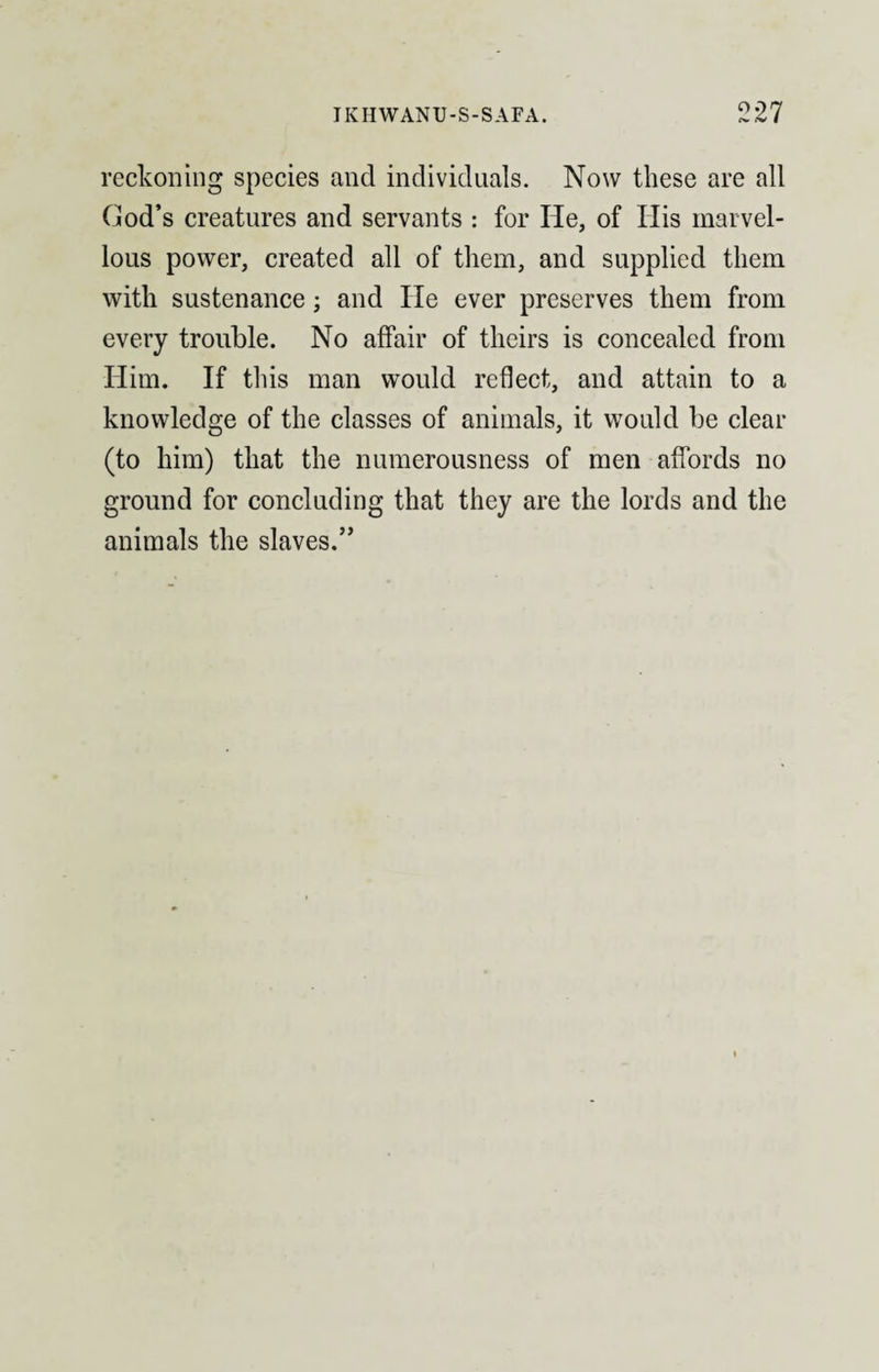 reckoning species and individuals. Now these are all Cod’s creatures and servants : for He, of Ilis marvel¬ lous power, created all of them, and supplied them with sustenance; and He ever preserves them from every trouble. No affair of theirs is concealed from Him. If this man would reflect, and attain to a knowledge of the classes of animals, it would be clear (to him) that the numerousness of men affords no ground for concluding that they are the lords and the animals the slaves.”