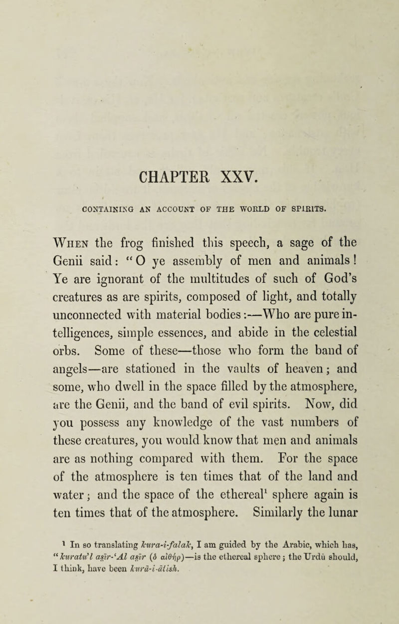 CHAPTER XXV. CONTAINING AN ACCOUNT OF THE WOULD OF SPIRITS. When the frog finished this speech, a sage of the Genii said: “ 0 ye assembly of men and animals ! Ye are ignorant of the multitudes of such of God’s creatures as are spirits, composed of light, and totally unconnected with material bodies:—Who are pure in¬ telligences, simple essences, and abide in the celestial orbs. Some of these—those who form the band of angels—are stationed in the vaults of heaven; and some, who dwell in the space filled by the atmosphere, are the Genii, and the band of evil spirits. Now, did you possess any knowledge of the vast numbers of these creatures, you would know that men and animals are as nothing compared with them. For the space of the atmosphere is ten times that of the land and water; and the space of the ethereal1 sphere again is ten times that of the atmosphere. Similarly the lunar 1 In so translating Jcura-i-falaJc, I am guided by the Arabic, which has, “kuratu'l asir-‘Al a sir (6 alOrip)—is the ethereal sphere; the Urdu should,