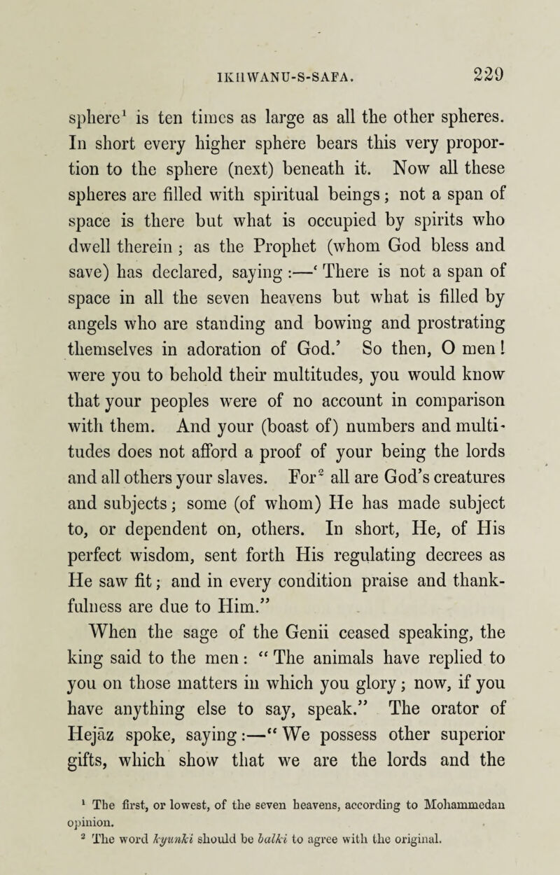 sphere1 is ten times as large as all the other spheres. In short every higher sphere bears this very propor¬ tion to the sphere (next) beneath it. Now all these spheres are filled with spiritual beings; not a span of space is there but what is occupied by spirits who dwell therein ; as the Prophet (whom God bless and save) has declared, saying :—£ There is not a span of space in all the seven heavens but what is filled by angels who are standing and bowing and prostrating themselves in adoration of God.’ So then, O men l were you to behold then’ multitudes, you would know that your peoples were of no account in comparison with them. And your (boast of) numbers and multi- tudes does not afford a proof of your being the lords and all others your slaves. Por2 all are God’s creatures and subjects; some (of whom) He has made subject to, or dependent on, others. In short, He, of His perfect wisdom, sent forth His regulating decrees as He saw fit; and in every condition praise and thank¬ fulness are due to Him.” When the sage of the Genii ceased speaking, the king said to the men: “ The animals have replied to you on those matters in which you glory; now, if you have anything else to say, speak.” The orator of Hejaz spoke, saying:—“ We possess other superior gifts, which show that we are the lords and the 1 The first, or lowest, of the seven heavens, according to Mohammedan opinion. 2 The word kyunki should be balki to agree with the original.