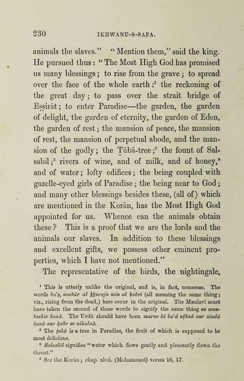 animals the slaves.” “ Mention them,” said the king. He pursued thus : “ The Most High God has promised us many blessings ; to rise from the grave ; to spread over the face of the whole earth i1 the reckoning of the great day; to pass over the strait bridge of Essirat; to enter Paradise—the garden, the garden of delight, the garden of eternity, the garden of Eden, the garden of rest; the mansion of peace, the mansion of rest, the mansion of perpetual abode, and the man¬ sion of the godly; the Tuba-tree f the fount of Sal- sabll;3 rivers of wine, and of milk, and of honey,4 and of water; lofty edifices; the being coupled with gazelle-eyed girls of Paradise; the being near to God; and many other blessings besides these, (all of) which are mentioned in the Koran, has the Most High God appointed for us. Whence can the animals obtain these ? This is a proof that we are the lords and the animals our slaves. In addition to these blessings and excellent gifts, we possess other eminent pro¬ perties, which I have not mentioned.” The representative of the birds, the nightingale, 1 This is utterly unlike the original, and is, in fact, nonsense. The words la's, nushur al Jckuruju min al kabri (all meaning the same thing; viz., rising from the dead,) here occur in the original. The Maulavi must have taken the second of these words to signify the same thing as mun- tashir hand. The Urdu should have been marne hi ba’d uthnd aur zindd liond aur fcabr se nikalnd. 2 The tuba is a tree in Paradise, the fruit of which is supposed to be most delicious. 3 Salsabil signifies “ water which flows gently and pleasantly down tlio throat.” 4 See the Koran j chap, xlvii. (Mohammed) verses 16, 17.