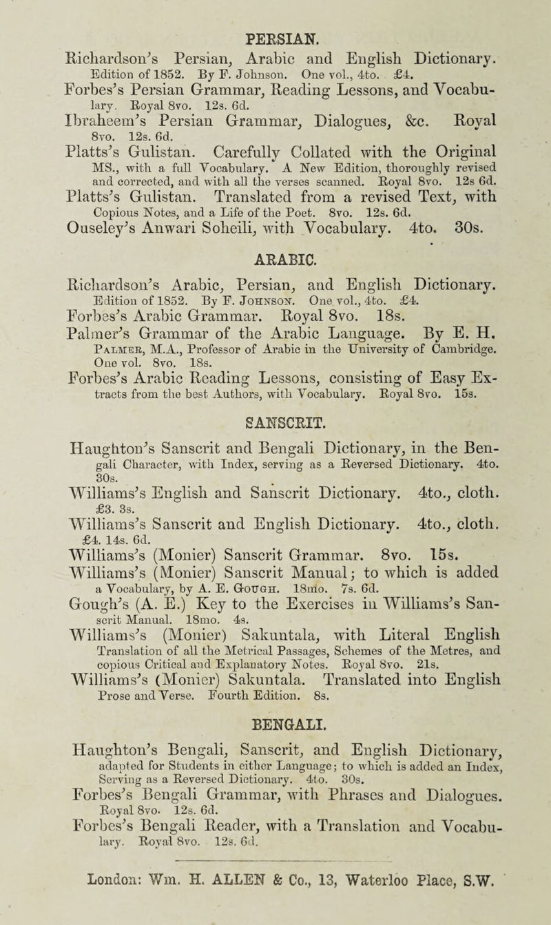 PERSIAN. Richardson's Persian, Arabic and English Dictionary. Edition of 1852. By F. Jolinson. One vol., 4to. £4. Forbes’s Persian Grammar, Reading Lessons, and Vocabu¬ lary. Royal 8vo. 12s. 6d. Ibraheem’s Persian Grammar, Dialogues, &c. Royal 8vo. 12s. 6d. Platts’s Gulistan. Carefully Collated with the Original MS., with a full Vocabulary. A New Edition, thoroughly revised and corrected, and with all the verses scanned. Royal 8vo. 12s 6d. Platts’s Gulistan. Translated from a revised Text, with Copious Notes, and a Life of the Poet. 8vo. 12s. 6d, Ouseley’s Anwari Soheili, with Vocabulary. 4to. 30s. ARABIC. Richardson’s Arabic, Persian, and English Dictionary. Edition of 1852. By F. Johnson. One vol., 4to. £4. Forbes’s Arabic Grammar. Royal 8vo. 18s. Palmer’s Grammar of the Arabic Language. By E. H. Palmer, M.A., Professor of Arabic in the University of Cambridge. One vol. 8vo. 18s. Forbes’s Arabic Reading Lessons, consisting of Easy Ex¬ tracts from the best Authors, with Vocabulary. Royal 8vo. 15s. SANSCRIT. Haughton’s Sanscrit and Bengali Dictionary, in the Ben¬ gali Character, with Index, serving as a Reversed Dictionary. 4to. 30s. Williams’s English and Sanscrit Dictionary. 4to., cloth. £3. 3s. Williams’s Sanscrit and English Dictionary. 4to., cloth. £4. 14s. 6d. Williams’s (Monier) Sanscrit Grammar. 8vo. 15s. Williams’s (Monier) Sanscrit Manual; to which is added a Vocabulary, by A. E. G-otjgh. 18nio. 7s. 6d. Gough’s (A. E.) Key to the Exercises in Williams’s San¬ scrit Manual. 18mo. 4s. Williams’s (Monier) Sakuntala, with Literal English Translation of all the Metrical Passages, Schemes of the Metres, and copious Critical and Explanatory Notes. Royal 8vo. 21s. Williams’s (Monier) Sakuntala. Translated into English Prose and Verse. Fourth Edition. 8s. BENGALI. Haughton’s Bengali, Sanscrit, and English Dictionary, adapted for Students in either Language; to which is added an Index, Serving as a Reversed Dictionary. 4to. 30s. Forbes’s Bengali Grammar, with Phrases and Dialogues. Royal 8vo. 12s. 6d. Forbes’s Bengali Reader, with a Translation and Vocabu¬ lary. Royal 8vo. 12s. 6d. London: Wm. II. ALLEN & Co., 13, Waterloo Place, S.W.