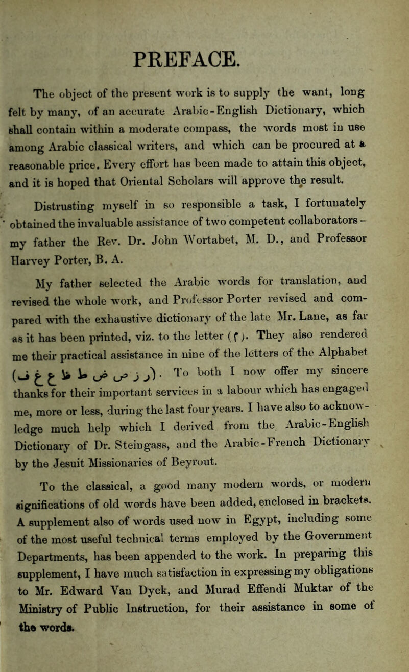 PREFACE. The object of the present work is to supply the want, long felt by many, of an accurate Arabic-English Dictionary, which shall contain within a moderate compass, the words most in use among Arabic classical writers, and which can be procured at a reasonable price. Every effoi't has been made to attain this object, and it is hoped that Oriental Scholars will approve the result. Distrusting myself in so responsible a task, I fortunately obtained the invaluable assistance of two competent collaborators - my father the Rev. Dr. John Wortabet, M. D., and Professor Harvey Porter, B. A. My father selected the Arabic words tor translation, and revised the whole work, and Professor Porter revised and com¬ pared Avith the exhaustive dictionai'v of the late Mr. Lane, as far as it has been printed, viz. to the letter (f). They also rendered me their practical assistance in nine of the letters of the Alphabet ^ j j)- ^ sincere thanks for their important services in a laboxir Avhich has engaged me, more or less, during the last four years. I have also to acknow¬ ledge much help which I derived from the Arabic-Englisli Dictionary of Dr. Steiugass, and the Arabic-French Dictionary ^ by the Jesuit Missionaries of Bey rout. To the classical, a good many' modern words, or modern significations of old words have been added, enclosed in brackets. A supplement also of words used now' in Egypt, including some of the most useful technical terms employ'ed by the Government Departments, has been appended to the work. In preparing this supplement, I have much satisfaction in expressing my obligations to Mr. Edward Van Dyck, and Murad Effendi Muktar of the Ministry of Public Instruction, for their assistance in some of tba words.