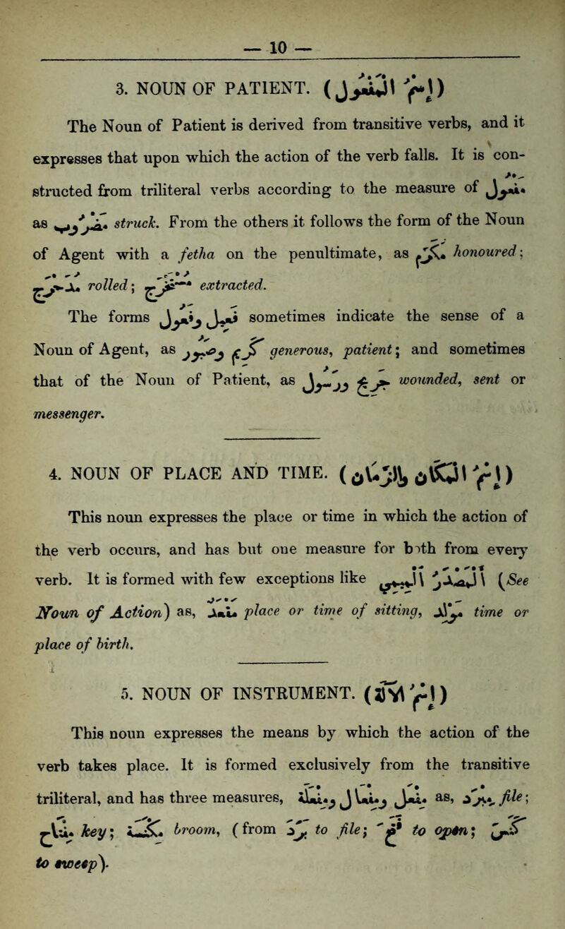 3. NOUN OF PATIENT. (j;ajl ft) The Noun of Patient is derived from transitive verbs, and it expresses that upon which the action of the verb falls. It is con- structed from triliteral verbs according to the measure of struck. From the others it follows the form of the Noun of Agent with a fetha on the penultimate, a,s honoured; JU rolled; extracted. The forms sometimes indicate the sense of a Noun of Agent, generous, patient \ and sometimes that of the Noun of Patient, as ^^ wounded, sent or messenger. 4. NOUN OF PLACE AND TIME. This noun expresses the place or time in which the action of the verb occurs, and has but one measure for b^th from every verb. It is formed with few exceptions I^oun of Action) as, jk»i. place or time of sitting, time or place of birth. 5. NOUN OF INSTRUMENT. (sv(ri) This noun expresses the means by which the action of the verb takes place. It is formed exclusively from the transitive triliteral, and has three measures, J Vnuj as, file; ^Vii. key', broom, (from to file; to open; to tvoeep).