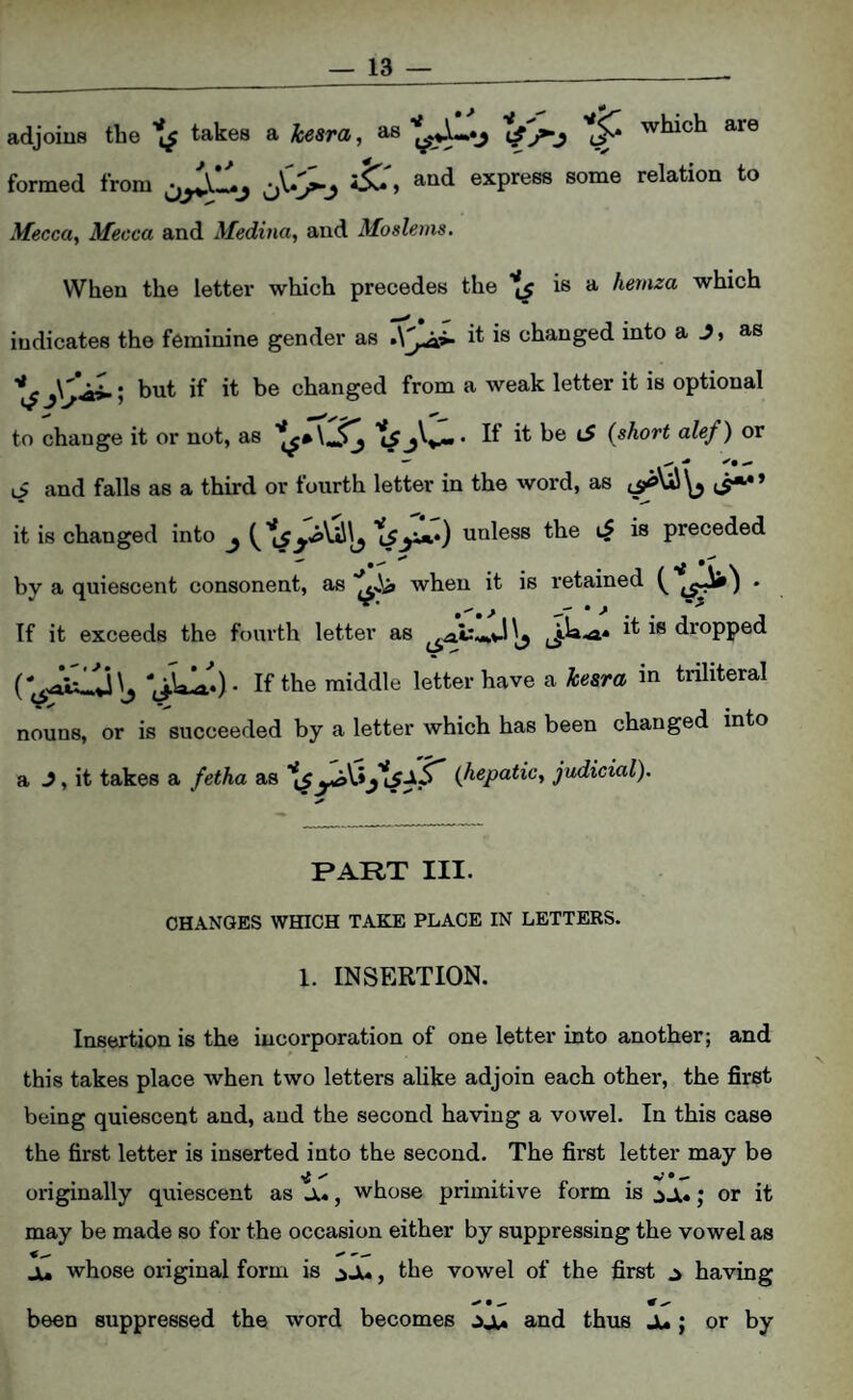 adjoins the takes a kesra, as which are formed from and express some relation to Mecca, Mecca and Medina, and Moslems. When the letter which precedes the ^ is a hernza which indicates the feminine gender as it is changed into a J, as but if it be changed from a weak letter it is optional to change it or not, as {short alef) or li and falls as a third or fourth letter in the word, as it is changed into ^ unless the is preceded by a quiescent consonent, as when it is retained • If it exceeds the fourth letter as dropped I^’the middle letter have a kesra in triliteral nouns, or is succeeded by a letter which has been changed into a J, it takes a fetha as {hepatic, judicial). PART III. CHANGES WHICH TAKE PLACE IN LETTERS. 1. INSERTION. Insertion is the incorporation of one letter into another; and this takes place when two letters alike adjoin each other, the first being quiescent and, and the second having a vowel. In this case the first letter is inserted into the second. The first letter may be originally quiescent as Ji», whose primitive form is j or it may be made so for the occasion either by suppressing the vowel as ju whose original form is ^Ju, the vowel of the first ^ having been suppressed the word becomes .jjt* and thus Ju; or by