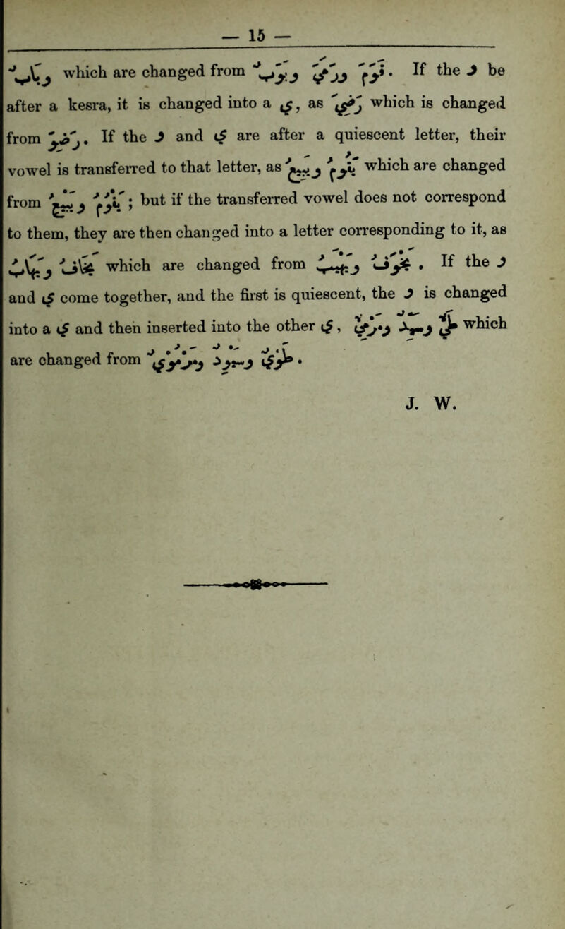 which are changed from ’(/‘jj fS* * after a kesra, it is changed into a ^, as which is changed from after a quiescent letter, their vow'el is transferred to that letter, as j which are changed from Y^l ; but if the transferred vowel does not correspond to them, they are then changed into a letter corresponding to it, as 4*^0 which are changed from 4^ j and come together, and the first is quiescent, the J is changed into a t/ and then inserted into the other which are changed from ’ J. W. I