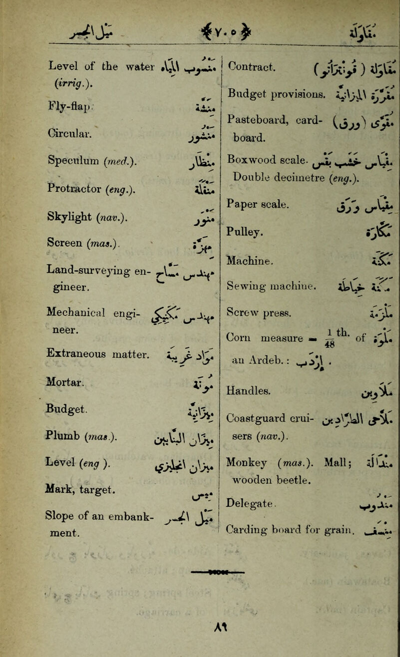 >•- Level of the water »VgV\ {irrig.). Fly-flap. Circular. Speculum (med.). .\ial» Protractor (eng.). Skylight (nav.). Screen (Tnaa.). Contract. Budget provisions. •vp Land-surveying en- yA*S gineer. Mechanical engi- neer. Extraneous matter. C, > :i\C Mortar. Budget. Plumb (mae). Leyel (eng). Mark, target. # ^ Pasteboard, card- board. Boxwood scale- Double decimetre (eng.). • \ • {jr^. (..rWL Paper scale. Pulley. Machine. Sewing machine. Screw press. Corn measure « #■» an Ardeb.: .jy,\ Handles. V ; 1th. n .^1' 48 48 Coastguard crui- sers (iiav.). Monkey (mas.). Mall; 5.1'ji:.. wooden beetle. Slope of an embank- ment. I Delegate. Carding board for grain. y • A\